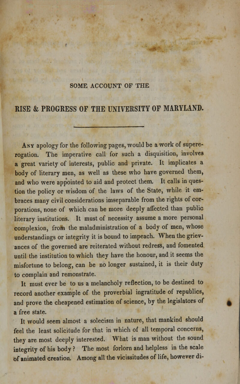 SOME ACCOUNT OF THE RISE & PROGRESS OF THE UNIVERSITY OF MARYLAND. Any apology for the following pages, would be a work of supere- rogation. The imperative call for such a disquisition, involves a great variety of interests, public and private. It implicates a body of literary men, as well as these who have governed them, and who were appointed to aid and protect them. It calls in ques- tion the policy or wisdom of the laws of the State, while it em- braces many civil considerations inseparable from the rights of cor- porations, none of which can be more deeply affected than public literary institutions. It must of necessity assume a more personal complexion, from the maladministration of a body of men, whose understandings or integrity it is bound to impeach. When the griev- ances of the governed are reiterated without redress, and fomented until the institution to which they have the honour, and it seems the misfortune to belong, can be no longer sustained, it is their duty to complain and remonstrate. It must ever be to us a melancholy reflection, to be destined to record another example of the proverbial ingratitude of republics, and prove the cheapened estimation of science, by the legislators of a free state. It would seem almost a solecism in nature, that mankind should feel the least solicitude for that in which of all temporal concerns, they are most deeply interested. What is man without the sound integrity of his body ? The most forlorn and helpless in the scale of animated creation. Among all the vicissitudes of life, however di-