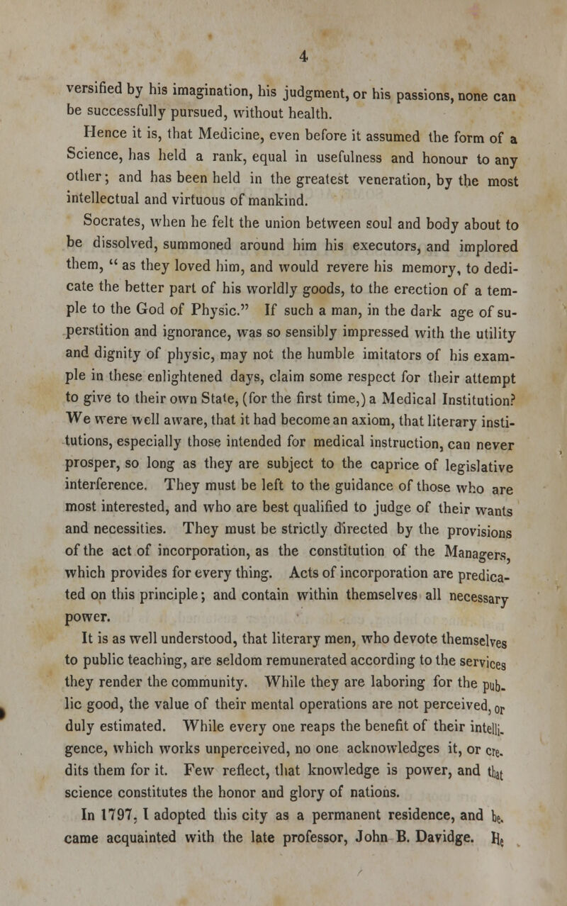 versified by his imagination, his judgment, or his passions, none can be successfully pursued, without health. Hence it is, that Medicine, even before it assumed the form of a Science, has held a rank, equal in usefulness and honour to any other; and has been held in the greatest veneration, by the most intellectual and virtuous of mankind. Socrates, when he felt the union between soul and body about to be dissolved, summoned around him his executors, and implored them,  as they loved him, and would revere his memory, to dedi- cate the better part of his worldly goods, to the erection of a tem- ple to the God of Physic. If such a man, in the dark age of su- perstition and ignorance, was so sensibly impressed with the utility and dignity of physic, may not the humble imitators of his exam- ple in these enlightened days, claim some respect for their attempt to give to their own State, (for the first time,) a Medical Institution? We were well aware, that it had become an axiom, that literary insti- tutions, especially those intended for medical instruction, can never prosper, so long as they are subject to the caprice of legislative interference. They must be left to the guidance of those who are most interested, and who are best qualified to judge of their wants and necessities. They must be strictly directed by the provisions of the act of incorporation, as the constitution of the Managers which provides for every thing. Acts of incorporation are predica- ted on this principle; and contain within themselves all necessary power. It is as well understood, that literary men, who devote themselves to public teaching, are seldom remunerated according to the services they render the community. While they are laboring for the pub. lie good, the value of their mental operations are not perceived, or duly estimated. While every one reaps the benefit of their intelli. gence, which works unperceived, no one acknowledges it, or ere. dits them for it. Few reflect, that knowledge is power, and that science constitutes the honor and glory of nations. In 1797. I adopted this city as a permanent residence, and be. came acquainted with the late professor, John B. Davidge. He