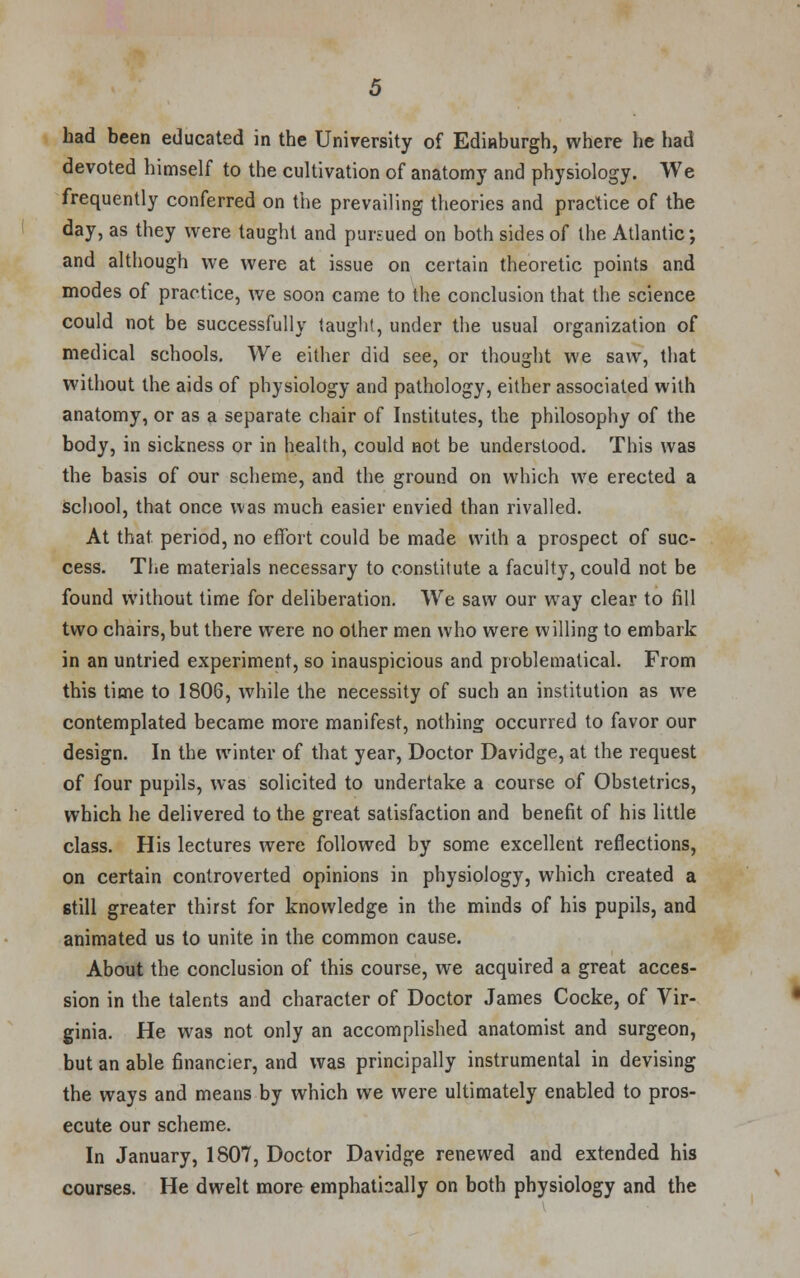 had been educated in the University of Edinburgh, where he had devoted himself to the cultivation of anatomy and physiology. We frequently conferred on the prevailing theories and practice of the day, as they were taught and pursued on both sides of the Atlantic; and although we were at issue on certain theoretic points and modes of practice, we soon came to the conclusion that the science could not be successfully taught, under the usual organization of medical schools. We either did see, or thought we saw, that without the aids of physiology and pathology, either associated with anatomy, or as a separate chair of Institutes, the philosophy of the body, in sickness or in health, could not be understood. This was the basis of our scheme, and the ground on which we erected a school, that once was much easier envied than rivalled. At that, period, no effort could be made with a prospect of suc- cess. The materials necessary to constitute a faculty, could not be found without time for deliberation. We saw our way clear to fill two chairs, but there were no other men who were willing to embark in an untried experiment, so inauspicious and problematical. From this time to 1806, while the necessity of such an institution as we contemplated became more manifest, nothing occurred to favor our design. In the winter of that year, Doctor Davidge, at the request of four pupils, was solicited to undertake a course of Obstetrics, which he delivered to the great satisfaction and benefit of his little class. His lectures were followed by some excellent reflections, on certain controverted opinions in physiology, which created a still greater thirst for knowledge in the minds of his pupils, and animated us to unite in the common cause. About the conclusion of this course, we acquired a great acces- sion in the talents and character of Doctor James Cocke, of Vir- ginia. He was not only an accomplished anatomist and surgeon, but an able financier, and was principally instrumental in devising the ways and means by which we were ultimately enabled to pros- ecute our scheme. In January, 1807, Doctor Davidge renewed and extended his courses. He dwelt more emphati2ally on both physiology and the