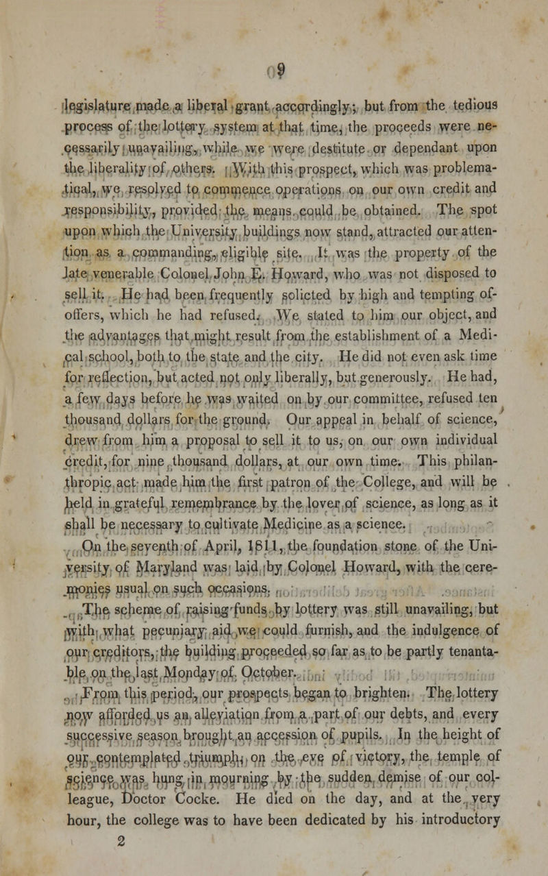 legislature made,a liberal grant accordingly; but from the tedious process of the lottery system at that time, the proceeds were ne- cessarily, unavailing, while, we were destitute or dependant upon the liberality of others. ■ With this prospect, which was problema- tical, we resolved to commence operations on our own credit and responsibility, provided the means, could be obtained. The spot upon which the University buildings now stand, attracted our atten- tion as a commanding, eligible site. It was the property of the Jate venerable Colonel John EJ. Howard, who was not disposed to sell it. He had been frequently solicted by high and tempting of- offers, which he had refused. We stated to him our object, and the advantages that might result from the establishment of a Medi- cal school, both to the s,tate and the city. He did not even ask time for reflection, but acted not only liberally, but generously. He had, a few days before he was waited on by our committee, refused ten thousand dollars for the ground, Our appeal in behalf of science, drew from him a proposal to sell it to us, on our own individual credit, for nine thousand dollars, at our own time. This philan- thropic act made him the first patron of the College, and will be field in grateful remembrance by the lover of science, as long as it shall be necessary to cultivate Medicine as a science. On the seventh of April, 1811, the foundation stone of the Uni- versity of Maryland was laid by Colonel Howard, with the cere- .monies usual on such occasions. , The scheme of raising'funds. by lottery was still unavailing, but jWifh. what pecuniary aid ,we could furnish, and the indulgence of our creditors, the building proceeded so far as to be partly tenanta- ble on the(last,Monday of. October. From this period, our prospects began to brighten. The lottery .now afforded us an alleviation from a part of our debts, and every successive, season brought an accession of pupils. In the height of our, contemplated, triump.h,,on the eve of victory, the temple of science was hung in mourning by-the sudden demise of our col- league, t)octor Cocke. He died on the day, and at the very hour, the college was to have been dedicated by his introductory 2