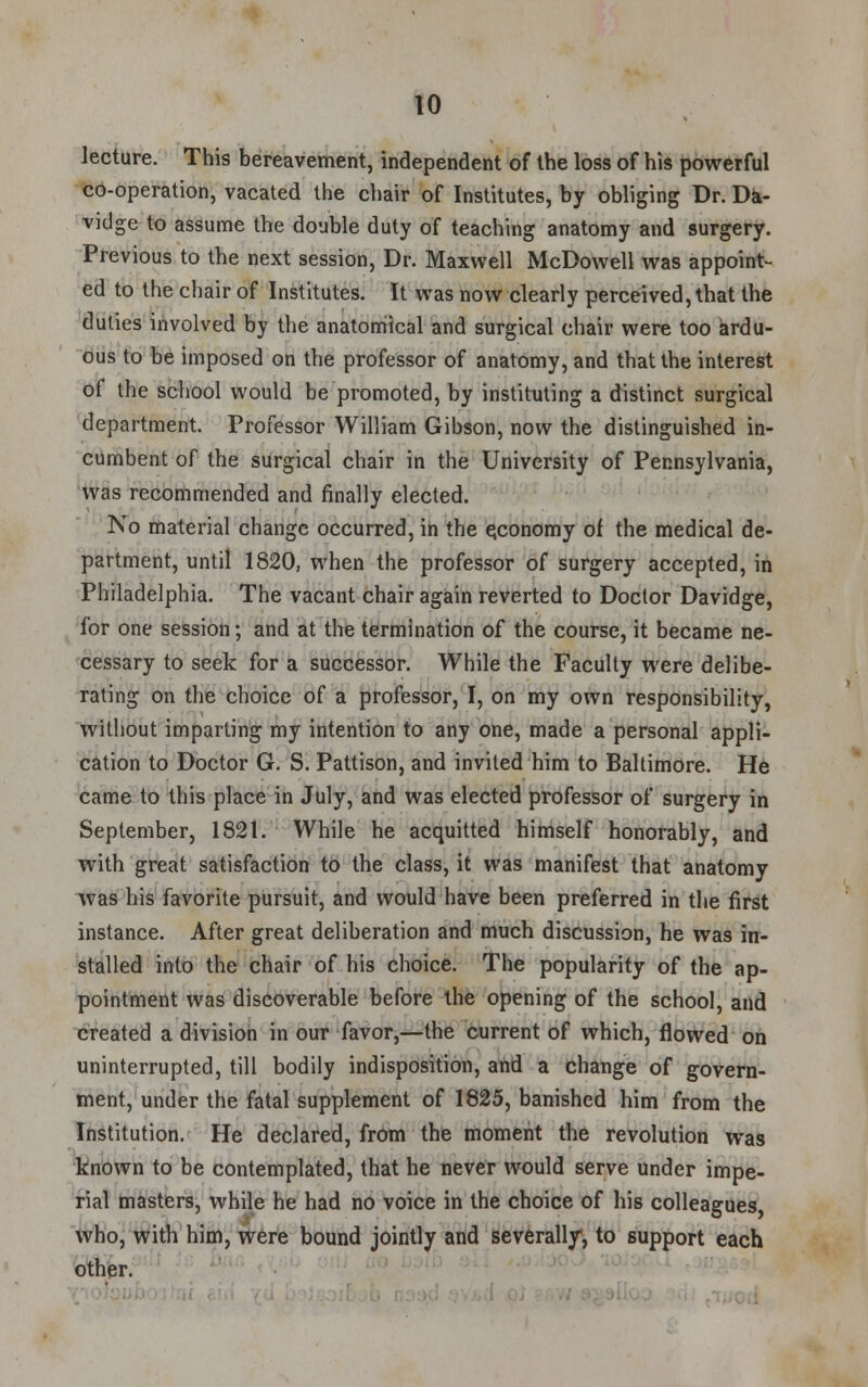 lecture. This bereavement, independent of the loss of his powerful co-operation, vacated the chair of Institutes, by obliging Dr. Da- vidge to assume the double duty of teaching anatomy and surgery. Previous to the next session, Dr. Maxwell McDowell was appoint- ed to the chair of Institutes. It was now clearly perceived, that the duties involved by the anatomical and surgical chair were too ardu- ous to be imposed on the professor of anatomy, and that the interest of the school would be promoted, by instituting a distinct surgical department. Professor William Gibson, now the distinguished in- cumbent of the surgical chair in the University of Pennsylvania, was recommended and finally elected. No material change occurred, in the economy of the medical de- partment, until 1820, when the professor of surgery accepted, in Philadelphia. The vacant chair again reverted to Doctor Davidge, for one session; and at the termination of the course, it became ne- cessary to seek for a successor. While the Faculty were delibe- rating on the choice of a professor, I, on my own responsibility, without imparting my intention to any one, made a personal appli- cation to Doctor G. S. Pattison, and invited him to Baltimore. He came to this place in July, and was elected professor of surgery in September, 1821. While he acquitted himself honorably, and with great satisfaction to the class, it was manifest that anatomy was his favorite pursuit, and would have been preferred in the first instance. After great deliberation and much discussion, he was in- stalled into the chair of his choice. The popularity of the ap- pointment was discoverable before the opening of the school, and created a division in our favor,—the current of which, flowed on uninterrupted, till bodily indisposition, and a change of govern- ment, under the fatal supplement of 1825, banished him from the Institution. He declared, from the moment the revolution was known to be contemplated, that he never would serve under impe- rial masters, while he had no voice in the choice of his colleagues who, with him, were bound jointly and severally, to support each other.