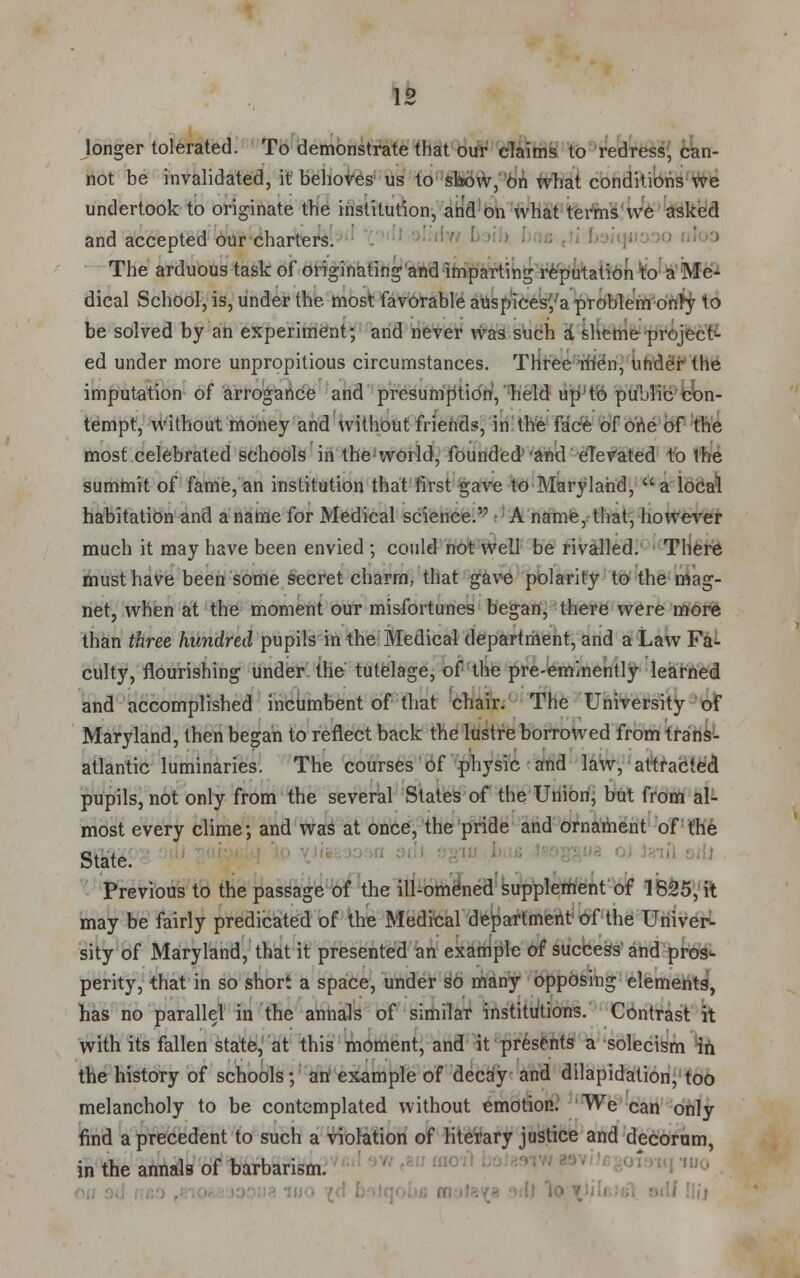 longer tolerated. To demonstrate that our claims to redress, can- not be invalidated, it behoves us to show, On what conditions we undertook to originate the institution, and on what terms we asked and accepted our charters. The arduous task of originating'and imparting reputation to a Me- dical School, is, under the most favorable auspicesya problem■onty to be solved by an experiment; and never was such a sheme project- ed under more unpropitious circumstances. Three men, under the imputation of arrogance and presumption, held up'to public con- tempt, without money and without friends, in the face of one of the most celebrated schools in the world, founded and eTevated to the summit of fame, an institution that first gave to Maryland,  a local habitation and a name for Medical science. A name, that, however much it may have been envied ; could not well be rivalled. There must have been some secret charm, that gave polarity to the mag- net, when at the moment our misfortunes began, there were more than three hundred pupils in the Medical department, and a Law Fa- culty, flourishing under the tutelage, of the pre-eminently learned and accomplished incumbent of that chair. The University of Maryland, then began to reflect back the lustre borrowed from trans- atlantic luminaries. The courses of physic and law, attracted pupils, not only from the several States of the Union, but from al- most every clime; and was at once, the pride and ornament of the State Previous to the passage of the ill-omened supplement of 1825, it may be fairly predicated of the Medical department of the Univer- sity of Maryland, that it presented an example of success and pros- perity, that in so short a space, under so many opposing elements, has no parallel in the annals of similar institutions. Contrast it with its fallen state, at this moment, and it presents a solecism in the history of schools; art example of decay and dilapidation, too melancholy to be contemplated without emotion. We can only find a precedent to such a violation of literary justice and decorum, in the annals of barbarism.