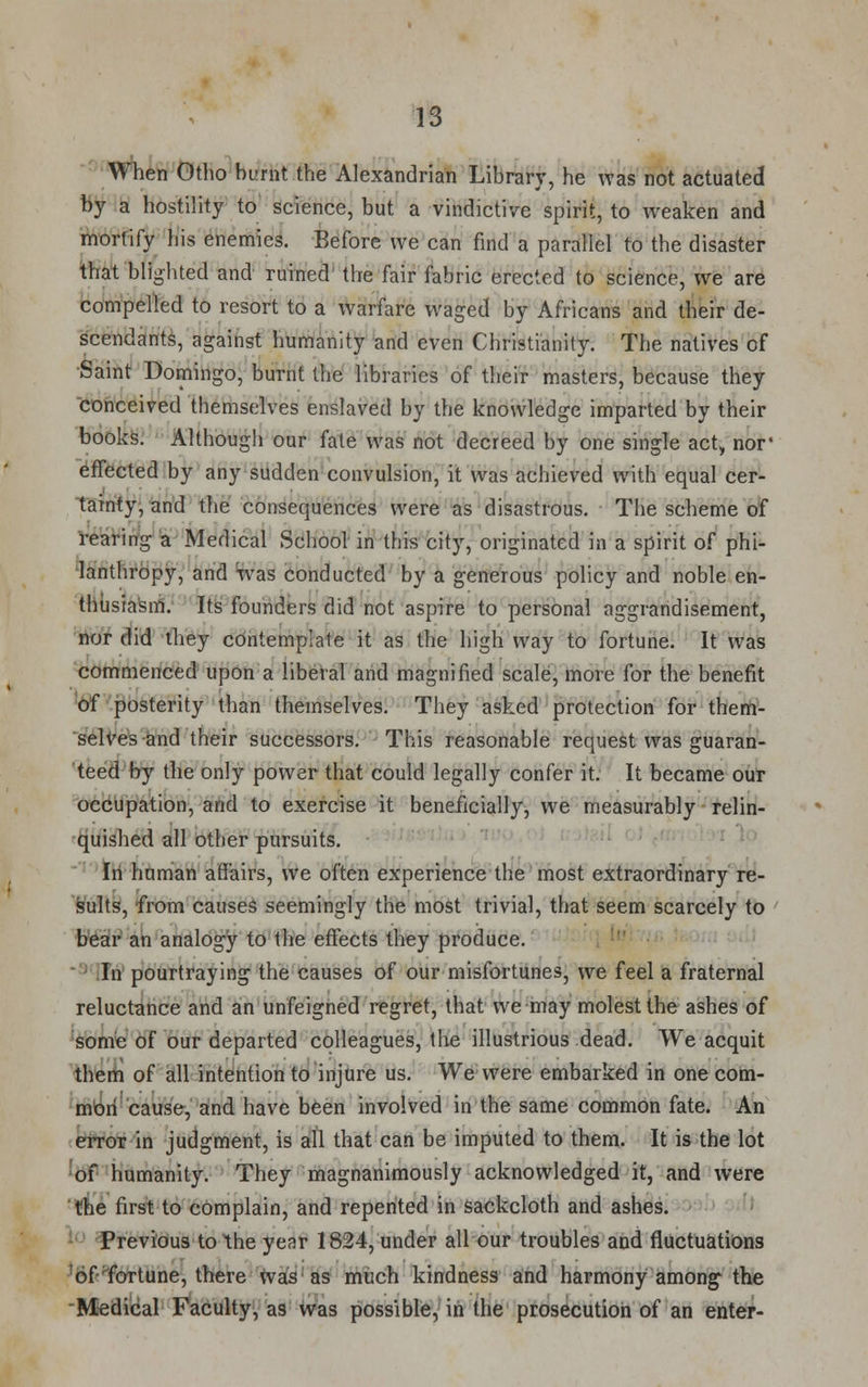 When Otho burnt the Alexandrian Library, he was not actuated by a hostility to science, but a vindictive spirit, to weaken and mortify his enemies. Before we can find a parallel to the disaster that blighted and ruined the fair fabric erected to science, we are compelled to resort to a warfare waged by Africans and their de- scendants, against humanity and even Christianity. The natives of Saint Domingo, burnt the libraries of their masters, because they conceived themselves enslaved by the knowledge imparted by their books. Although our fate was not decreed by one single act, nor' effected by any sudden convulsion, it was achieved with equal cer- tainty, and the consequences were as disastrous. The scheme of rearing a Medical School in this city, originated in a spirit of phi- lanthropy, and was conducted by a generous policy and noble en- thusiasm. Its founders did not aspire to personal aggrandisement, nor did they contemplate it as the high way to fortune. It was commenced upon a liberal and magnified scale, more for the benefit of posterity than themselves. They asked protection for them- selves and their successors. This reasonable request was guaran- teed by the only power that could legally confer it. It became our occupation, and to exercise it beneficially, we measurably relin- quished all other pursuits. In human affairs, we often experience the most extraordinary re- sults, from causes seemingly the most trivial, that seem scarcely to bear an analogy to the effects they produce. In pourtraying1 the causes of our misfortunes, we feel a fraternal reluctance and an unfeigned regret, that we may molest the ashes of some of our departed colleagues, the illustrious dead. We acquit them of all intention to injure us. We were embarked in one com- mon cause, and have been involved in the same common fate. An error in judgment, is all that can be imputed to them. It is the lot of humanity. They magnanimously acknowledged it, and were the first to complain, and repented in sackcloth and ashes. Previous to the year 1824, under all our troubles and fluctuations of fortune, there was as much kindness and harmony among* the Medical Faculty, as was possible, in the prosecution of an enter-