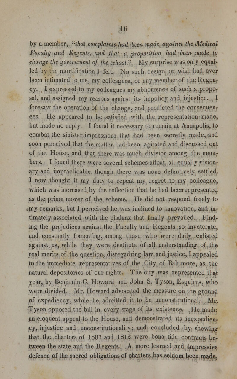 by a member, that complaints. had been made against the Medical Faculty and Regents, and that a proposition had been made to change the government of the school My surprise was only equal- led by the mortification I felt. No such design or wish had ever been intimated to me, my colleagues, or any member of the Regen- cy. I expressed to my colleagues my abhorrence of such a propo- sal, and assigned my reasons against its impolicy and injustice. I foresaw the operation of the change, and predicted the consequen- ces. He appeared to be satisfied with the representation made, but made no reply. I found it necessary to remain at Annapolis, to combat the sinister impressions that had been secretly made, and soon perceived that the matter had been agitated and discussed out of the House, and that there was much division among the mem- bers. I found there were several schemes afloat, all equally vision- ary and impracticable, though there was none definitively settled. I now thought it my duty to repeat my regret to my colleague, which was increasedby the reflection that he had been represented as the prime mover of the scheme. He did not respond freely to my remarks, but I perceived he was inclined to innovation, and in- timately associated with the phalanx that finally prevailed. Find- ing the prejudices against the Faculty and Regents so inveterate, and constantly fomenting, among those who were daily enlisted against us, while they were destitute of all understanding of the real merits of the question, disregadring law and justice, I appealed to the immediate representatives of the City of Baltimore, as the natural depositories of our rights. The city was represented that year, by Benjamin C. Howard and John S. Tyson^ Esquires, who were divided. Mr. Howard advocated the measure on the ground of expediency, while he admitted it to be unconstitutional.^ Mr. Tyson opposed the bill in every stage of its. existence. He made an eloquent appeal to the House, and demonstrated its inexpedien- cy, injustice and unconstitutionality; and concluded by shewing that the charters of 1807 and 1812 were bona fide contracts be- tween the state and the Regents. A more learned and impressive defence of the sacred obligations of charters has seldom been made,