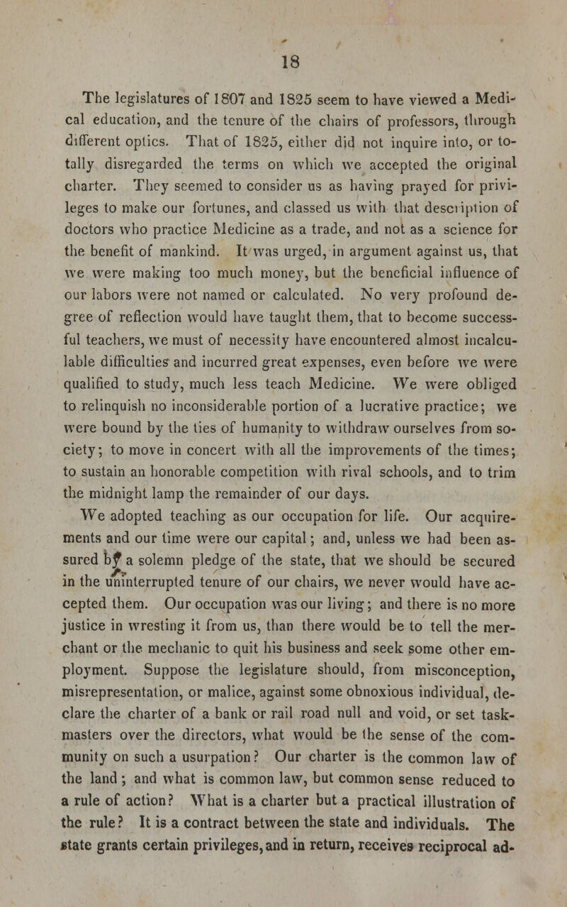 The legislatures of 1807 and 1825 seem to have viewed a Medi- cal education, and the tenure of the chairs of professors, through different optics. That of 1825, either did not inquire into, or to- tally disregarded the terms on which we accepted the original charter. They seemed to consider us as having prayed for privi- leges to make our fortunes, and classed us with that description of doctors who practice Medicine as a trade, and not as a science for the benefit of mankind. It was urged, in argument against us, that we were making too much money, but the beneficial influence of our labors were not named or calculated. No very profound de- gree of reflection would have taught them, that to become success- ful teachers, we must of necessity have encountered almost incalcu- lable difficulties and incurred great expenses, even before we were qualified to study, much less teach Medicine. We were obliged to relinquish no inconsiderable portion of a lucrative practice; we were bound by the ties of humanity to withdraw ourselves from so- ciety; to move in concert with all the improvements of the times; to sustain an honorable competition with rival schools, and to trim the midnight lamp the remainder of our days. We adopted teaching as our occupation for life. Our acquire- ments and our lime were our capital; and, unless we had been as- sured by* a solemn pledge of the state, that we should be secured in the uninterrupted tenure of our chairs, we never would have ac- cepted them. Our occupation was our living; and there is no more justice in wresting it from us, than there would be to tell the mer- chant or the mechanic to quit his business and seek some other em- ployment. Suppose the legislature should, from misconception, misrepresentation, or malice, against some obnoxious individual, de- clare the charter of a bank or rail road null and void, or set task- masters over the directors, what would be the sense of the com- munity on such a usurpation? Our charter is the common law of the land ; and what is common law, but common sense reduced to a rule of action? What is a charter but a practical illustration of the rule? It is a contract between the state and individuals. The state grants certain privileges, and in return, receives reciprocal ad-
