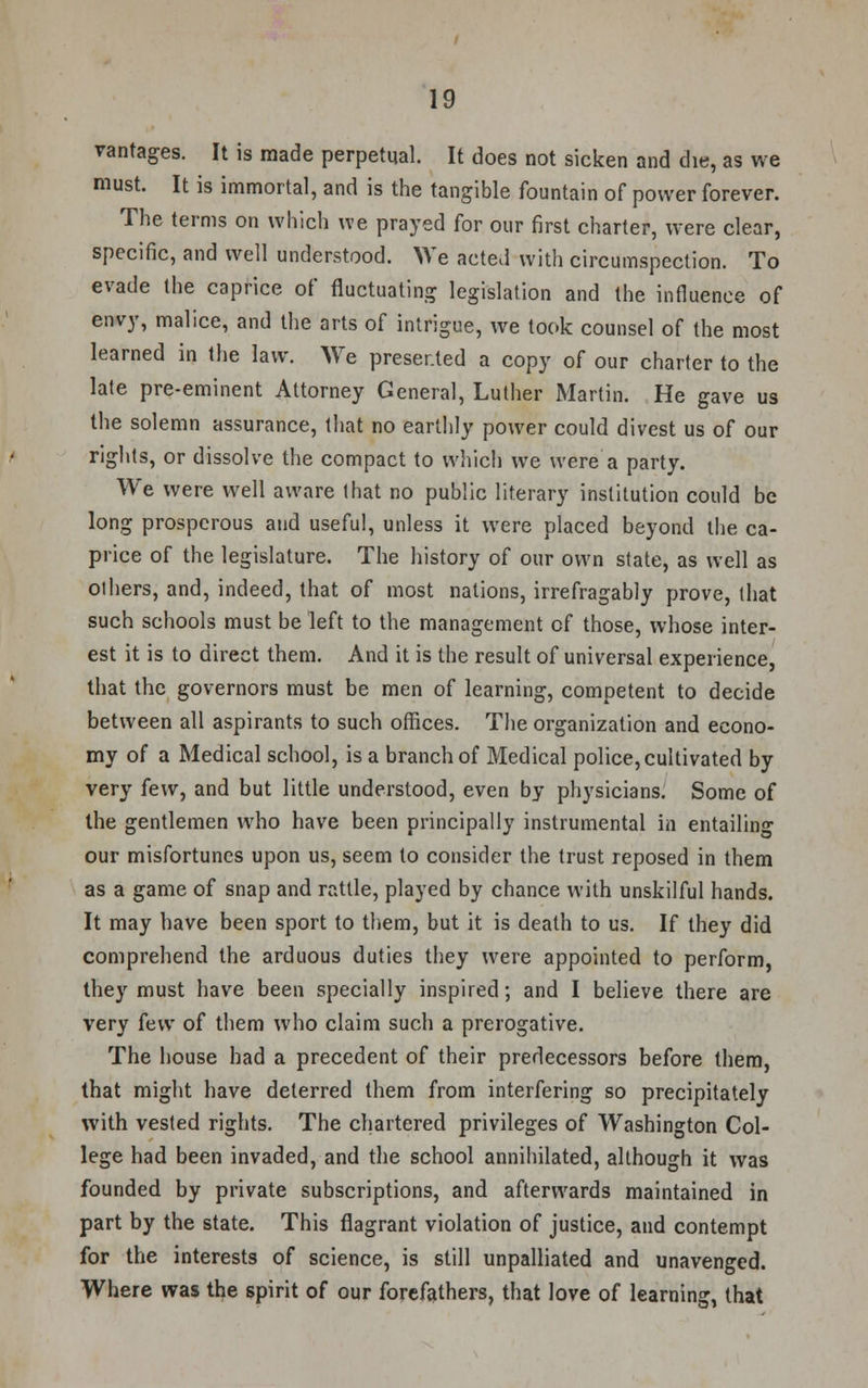vantages. It is made perpetual. It does not sicken and die, as we must. It is immortal, and is the tangible fountain of power forever. The terms on which we prayed for our first charter, were clear, specific, and well understood. We acted with circumspection. To evade the caprice of fluctuating legislation and the influence of envy, malice, and the arts of intrigue, we took counsel of the most learned in the law. We presented a copy of our charter to the late pre-eminent Attorney General, Luther Martin. He gave us the solemn assurance, that no earthly power could divest us of our rights, or dissolve the compact to which we were a party. We were well aware that no public literary institution could be long prosperous and useful, unless it were placed beyond the ca- price of the legislature. The history of our own state, as well as olhers, and, indeed, that of most nations, irrefragably prove, that such schools must be left to the management of those, whose inter- est it is to direct them. And it is the result of universal experience, that the governors must be men of learning, competent to decide between all aspirants to such offices. The organization and econo- my of a Medical school, is a branch of Medical police, cultivated by very few, and but little understood, even by physicians. Some of the gentlemen who have been principally instrumental in entailing our misfortunes upon us, seem to consider the trust reposed in them as a game of snap and rattle, played by chance with unskilful hands. It may have been sport to them, but it is death to us. If they did comprehend the arduous duties they were appointed to perform, they must have been specially inspired; and I believe there are very few of them who claim such a prerogative. The house had a precedent of their predecessors before them, that might have deterred them from interfering so precipitately with vested rights. The chartered privileges of Washington Col- lege had been invaded, and the school annihilated, although it was founded by private subscriptions, and afterwards maintained in part by the state. This flagrant violation of justice, and contempt for the interests of science, is still unpalliated and unavenged. Where was the spirit of our forefathers, that love of learning, that