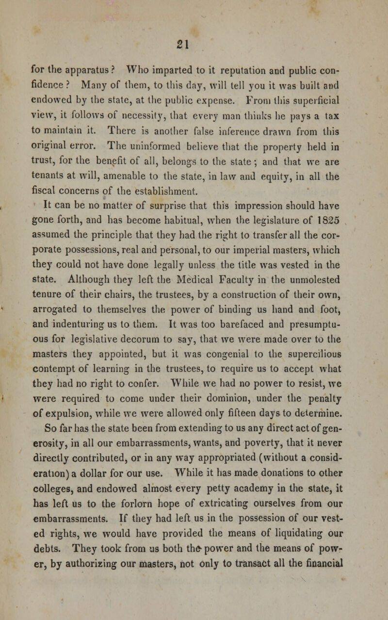 for the apparatus ? Who imparted to it reputation and public con- fidence ? Many of them, to this day, will tell you it was built and endowed by the state, at the public expense. From this superficial view, it follows of necessity, that every man thinks he pays a tax to maintain it. There is another false inference drawn from this original error. The uninformed believe that the property held in trust, for the benefit of all, belongs to the state; and that we are tenants at will, amenable to the state, in law and equity, in all the fiscal concerns of the establishment. It can be no matter of surprise that this impression should have gone forth, and has become habitual, when the legislature of 1825 assumed the principle that they had the right to transfer all the cor- porate possessions, real and personal, to our imperial masters, which they could not have done legally unless the title was vested in the state. Although they left the Medical Faculty in the unmolested tenure of their chairs, the trustees, by a construction of their own, arrogated to themselves the power of binding us hand and foot, and indenturing us to them. It was too barefaced and presumptu- ous for legislative decorum to say, that we were made over to the masters they appointed, but it was congenial to the supercilious contempt of learning in the trustees, to require us to accept what they had no right to confer. While we had no power to resist, we were required to come under their dominion, under the penalty of expulsion, while we were allowed only fifteen days to determine. So far has the state been from extending to us any direct act of gen- erosity, in all our embarrassments, wants, and poverty, that it never directly contributed, or in any way appropriated (without a consid- eration) a dollar for our use. While it has made donations to other colleges, and endowed almost every petty academy in the state, it has left us to the forlorn hope of extricating ourselves from our embarrassments. If they had left us in the possession of our vest- ed rights, we would have provided the means of liquidating our debts. They took from us both the- power and the means of pow- er, by authorizing our masters, not only to transact all the financial