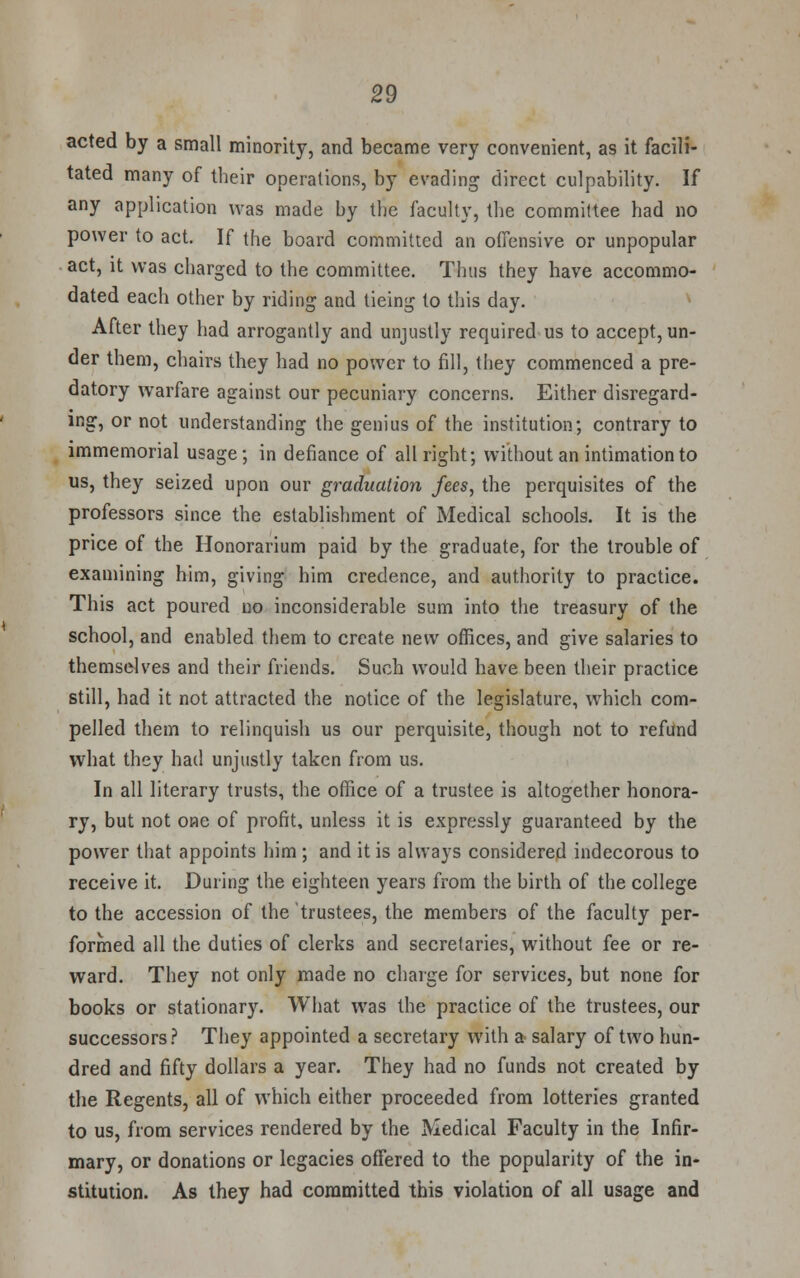 acted by a small minority, and became very convenient, as it facili- tated many of their operations, by evading direct culpability. If any application was made by the faculty, the committee had no power to act. If the board committed an offensive or unpopular act, it was charged to the committee. Thus they have accommo- dated each other by riding and tieing to this day. After they had arrogantly and unjustly required us to accept, un- der them, chairs they had no power to fill, they commenced a pre- datory warfare against our pecuniary concerns. Either disregard- ing, or not understanding the genius of the institution; contrary to immemorial usage; in defiance of all right; without an intimation to us, they seized upon our graduation fees, the perquisites of the professors since the establishment of Medical schools. It is the price of the Honorarium paid by the graduate, for the trouble of examining him, giving him credence, and authority to practice. This act poured no inconsiderable sum into the treasury of the school, and enabled them to create new offices, and give salaries to themselves and their friends. Such would have been their practice still, had it not attracted the notice of the legislature, which com- pelled them to relinquish us our perquisite, though not to refund what they had unjustly taken from us. In all literary trusts, the office of a trustee is altogether honora- ry, but not one of profit, unless it is expressly guaranteed by the power that appoints him ; and it is always considered indecorous to receive it. During the eighteen years from the birth of the college to the accession of the trustees, the members of the faculty per- formed all the duties of clerks and secretaries, without fee or re- ward. They not only made no charge for services, but none for books or stationary. What was the practice of the trustees, our successors? They appointed a secretary with a salary of two hun- dred and fifty dollars a year. They had no funds not created by the Regents, all of which either proceeded from lotteries granted to us, from services rendered by the Medical Faculty in the Infir- mary, or donations or legacies offered to the popularity of the in- stitution. As they had committed this violation of all usage and
