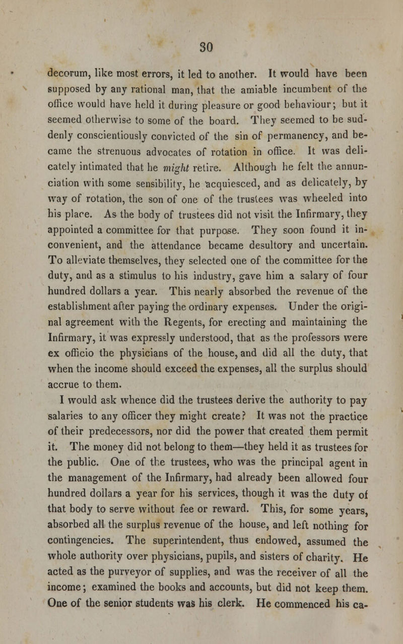 decorum, like most errors, it led to another. It would have been supposed by any rational man, that the amiable incumbent of the office would have held it during pleasure or good behaviour; but it seemed otherwise to some of the board. They seemed to be sud- denly conscientiously convicted of the sin of permanency, and be- came the strenuous advocates of rotation in office. It was deli- cately intimated that he might retire. Although he felt the annun- ciation with some sensibility, he acquiesced, and as delicately, by way of rotation, the son of one of the trustees was wheeled into his place. As the body of trustees did not visit the Infirmary, they appointed a committee for that purpose. They soon found it in- convenient, and the attendance became desultory and uncertain. To alleviate themselves, they selected one of the committee for the duty, and as a stimulus to his industry, gave him a salary of four hundred dollars a year. This nearly absorbed the revenue of the establishment after paying the ordinary expenses. Under the origi- nal agreement with the Regents, for erecting and maintaining the Infirmary, it was expressly understood, that as the professors were ex officio the physicians of the house, and did all the duty, that when the income should exceed the expenses, all the surplus should accrue to them. I would ask whence did the trustees derive the authority to pay salaries to any officer they might create? It was not the practice of their predecessors, nor did the power that created them permit it. The money did not belong to them—they held it as trustees for the public. One of the trustees, who was the principal agent in the management of the Infirmary, had already been allowed four hundred dollars a year for his services, though it was the duty of that body to serve without fee or reward. This, for some years, absorbed all the surplus revenue of the house, and left nothing for contingencies. The superintendent, thus endowed, assumed the whole authority over physicians, pupils, and sisters of charity. He acted as the purveyor of supplies, and was the receiver of all the income; examined the books and accounts, but did not keep them. One of the senior students was his clerk. He commenced his ca-