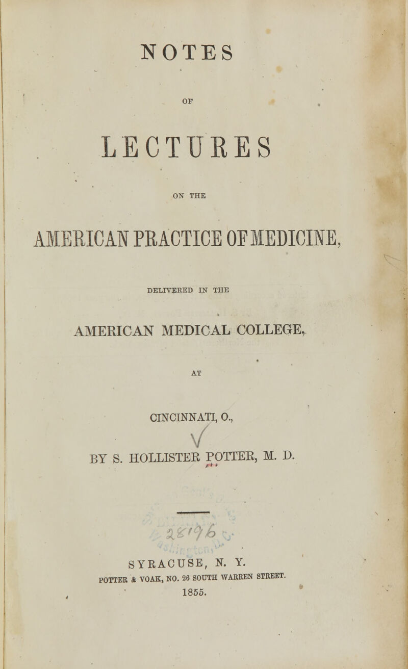 NOTES OF LECTURES ON THE AMERICAN PRACTICE OEMEDICINE. DELIVERED IN THE AMERICAN MEDICAL COLLEGE, AT CINCINNATI, 0., \/ BY S. HOLLISTER POTTER, M. D. SYRACUSE, N. Y. POTTER A VOAK, NO. 26 SOUTH WARREN STREET. 1855.