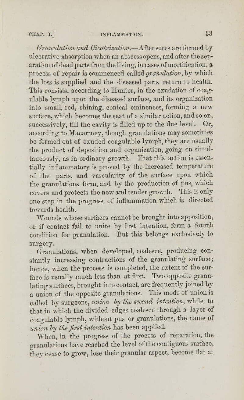 Granulation and Cicatrization.—After sores are formed by ulcerative absorption when an abscess opens, and after the sep- aration of dead parts from the living, in cases of mortification, a process of repair is commenced called granulation, by which the loss is supplied and the diseased parts return to health. This consists, according to Hunter, in the exudation of coag- ulable lymph upon the diseased surface, and its organization into small, red, shining, conical eminences, forming a new surface, which becomes the seat of a similar action, and so on, successively, till the cavity is filled up to the due level. Or, according to Macartney, though granulations may sometimes be formed out of exuded coagulable lymph, they are usually the product of deposition and organization, going on simul- taneously, as in ordinary growth. That this action is essen- tially inflammatory is proved by the increased temperature of the parts, and vascularity of the surface upon which the granulations form, and by the production of pus, which covers and protects the new and tender growth. This is only one step in the progress of inflammation which is directed towards health. Wounds whose surfaces cannot be brought into apposition, or if contact fail to unite by first intention, form a fourth condition for granulation. But this belongs exclusively to surgery. Granulations, when developed, coalesce, producing con- stantly increasing contractions of the granulating surface; hence, when the process is completed, the extent of the sur- face is usually much less than at first. Two opposite granu- lating surfaces, brought into contact, are frequently joined by a union of the opposite granulations. This mode of union is called by surgeons, union ~by the second intention, while to that in which the divided edges coalesce through a layer of coagulable lymph, without pus or granulations, the name of union ly the first intention has been applied. When, in the progress of the process of reparation, the granulations have reached the level of the contiguous surface, they cease to grow, lose their granular aspect, become flat at