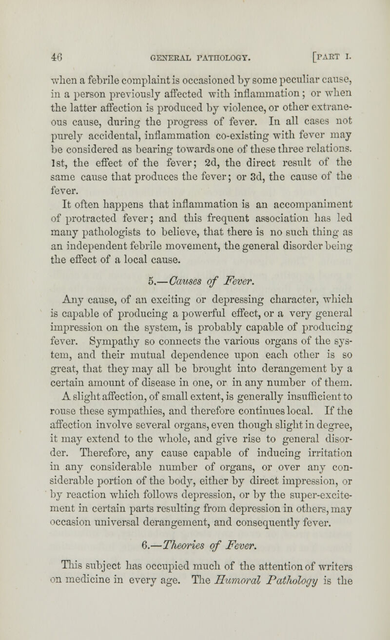 when a febrile complaint is occasioned by some peculiar ca in a person previously affected with inflammation; or when the latter affection is produced by violence, or other extrane- ous cause, during the progress of fever. In all cases not purely accidental, inflammation co-existing with fever may be considered as bearing towards one of these three relations. 1st, the effect of the fever; 2d, the direct result of the same cause that produces the fever; or 3d, the cause of the fever. It often happens that inflammation is an accompaniment of protracted fever; and this frequent association has led many pathologists to believe, that there is no such thing as an independent febrile movement, the general disorder being the effect of a local cause. 5.—Causes of Fever. Any cause, of an exciting or depressing character, which is capable of producing a powerful effect, or a very general impression on the system, is probably capable of producing fever. Sympathy so connects the various organs of the sys- tem, and their mutual dependence upon each other is so great, that they may all be brought into derangement by a certain amount of disease in one, or in any number of them. A slight affection, of small extent, is generally insufficient to rouse these sympathies, and therefore continues local. If the affection involve several organs, even though slight in degree, it may extend to the whole, and give rise to general disor- der. Therefore, any cause capable of inducing irritation in any considerable number of organs, or over any con- siderable portion of the body, either by direct impression, or by reaction which follows depression, or by the super-excite- ment in certain parts resulting from depression in others, may occasion universal derangement, and consequently fever. 6.—Theories of Fever. This subject has occupied much of the attention of writers on medicine in every age. The Humoral Pathology is the