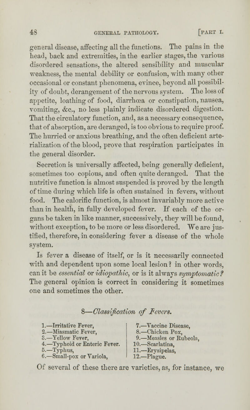 general disease, affecting all the functions. The pains in the head, back and extremities, in the earlier stages, the various disordered sensations, the altered sensibility and muscular weakness, the mental debility or confusion, with many other occasional or constant phenomena, evince, beyond all possibil- ity of doubt, derangement of the nervous system. The loss of appetite, loathing of food, diarrhoea or constipation, nausea, vomiting, &c, no less plainly indicate disordered digestion. That the circulatory function, and, as a necessary consequence, that of absorption, are deranged, is too obvious to require proof. The hurried or anxious breathing, and the often deficient arte- rialization of the blood, prove that respiration participates in the general disorder. Secretion is universally affected, being generally deficient, sometimes too copious, and often quite deranged. That the nutritive function is almost suspended is proved by the length of time during which life is often sustained in fevers, without food. The calorific function, is almost invariably more active than in health, in fully developed fever. If each of the or- gans be taken in like manner, successively, they will be found, without exception, to be more or less disordered. We are jus- tified, therefore, in considering fever a disease of the whole system. Is fever a disease of itself, or is it necessarily connected with and dependent upon some local lesion ? in other words, can it be essential or idiopathic, or is it always symptomatic ? The general opinion is correct in considering it sometimes one and sometimes the other. 8—Classification of fevers. 1.—Irritative Fever, 2.—Miasmatic Fever, 3.—Yellow Fever, 4.—Typhoid or Enteric Fever. 5.—Typhus, 6.—Small-pox or Variola, 7.—Vaccine Disease, 8.—Chicken Pox, 9.—Measles or Rubeola, 10.—Scarlatina, 11.—Erysipelas, 12.—Plague. Of several of these there are varieties, as, for instance, we