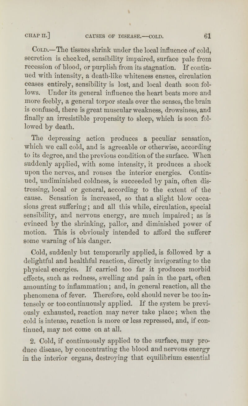 Cold.—The tissues shrink under the local influence of cold, secretion is checked, sensibility impaired, surface pale from recession of blood, or purplish from its stagnation. If contin- ued with intensity, a death-like whiteness ensues, circulation ceases entirely, sensibility is lost, and local death soon fol- lows. Under its general influence the heart beats more and more feebly, a general torpor steals over the senses, the brain is confused, there is great muscular weakness, drowsiness, and finally an irresistible propensity to sleep, which is soon fol- lowed by death. The depressing action produces a peculiar sensation, which we call cold, and is agreeable or otherwise, according to its degree, and the previous condition of the surface. When suddenly applied, with some intensity, it produces a shock upon the nerves, and rouses the interior energies. Contin- ued, undiminished coldness, is succeeded by pain, often dis- tressing, local or general, according to the extent of the cause. Sensation is increased, so that a slight blow occa- sions great suffering; and all this while, circulation, special sensibility, and nervous energy, are much impaired; as is evinced by the shrinking, pallor, and diminished power of motion. This is obviously intended to afford the sufferer some warning of his danger. Cold, suddenly but temporarily applied, is followed by a delightful and healthful reaction, directly invigorating to the physical energies. If carried too far it produces morbid effects, such as redness, swelling and pain in the part, often amounting to inflammation; and, in general reaction, all the phenomena of fever. Therefore, cold should never be too in- tensely or too continuously applied. If the system be previ- ously exhausted, reaction may never take place; when the cold is intense, reaction is more or less repressed, and, if con- tinued, may not come on at all. 2. Cold, if continuously applied to the surface, may pro- duce disease, by concentrating the blood and nervous energy in the interior organs, destroying that equilibrium essential