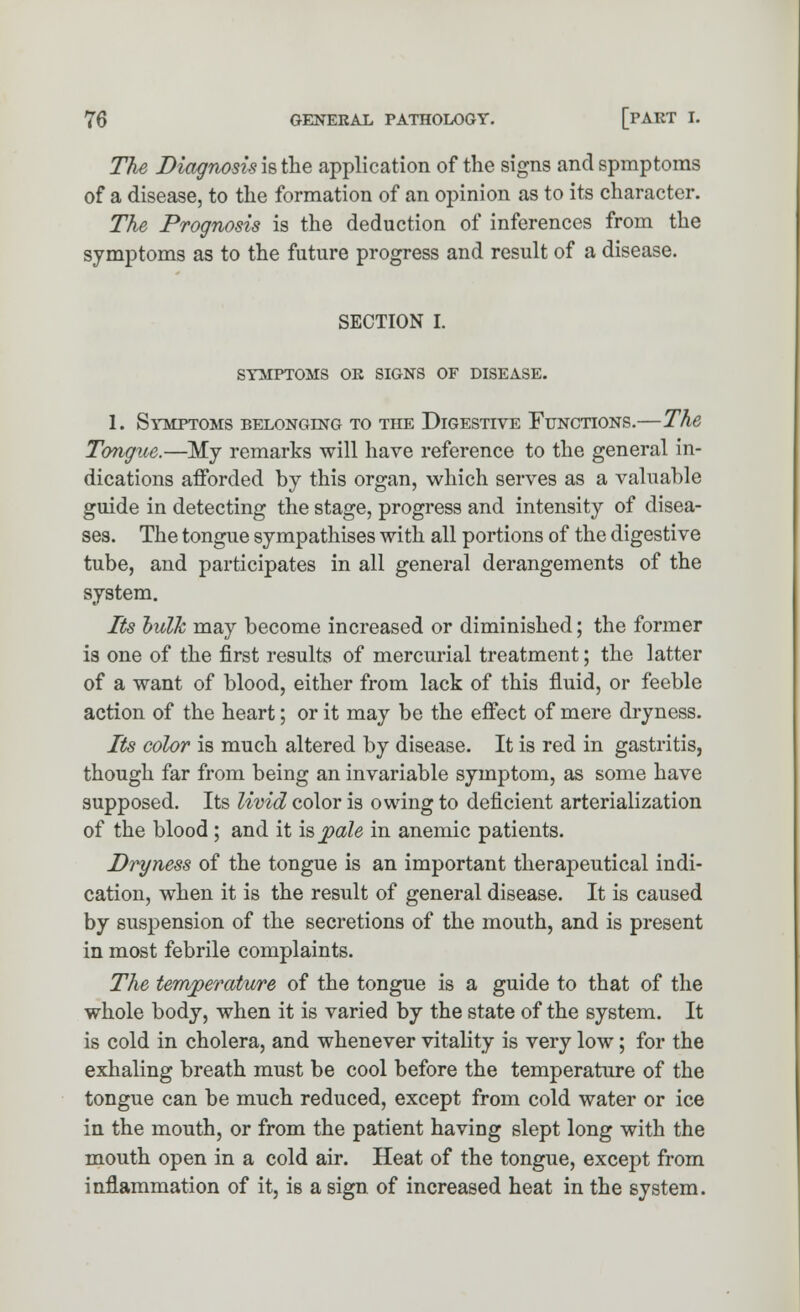 The, Diagnosis is the application of the signs and spmptoms of a disease, to the formation of an opinion as to its character. The Prognosis is the deduction of inferences from the symptoms as to the future progress and result of a disease. SECTION I. SYMPTOMS OR SIGNS OF DISEASE. 1. Symptoms belonging to the Digestive Functions.—The Tongue.—My remarks will have reference to the general in- dications afforded by this organ, which serves as a valuable guide in detecting the stage, progress and intensity of disea- ses. The tongue sympathises with all portions of the digestive tube, and participates in all general derangements of the system. Its hulk may become increased or diminished; the former is one of the first results of mercurial treatment; the latter of a want of blood, either from lack of this fluid, or feeble action of the heart; or it may be the effect of mere dryness. Its color is much altered by disease. It is red in gastritis, though far from being an invariable symptom, as some have supposed. Its livid color is owing to deficient arterialization of the blood ; and it is pale in anemic patients. Dryness of the tongue is an important therapeutical indi- cation, when it is the result of general disease. It is caused by suspension of the secretions of the mouth, and is present in most febrile complaints. The temperature of the tongue is a guide to that of the whole body, when it is varied by the state of the system. It is cold in cholera, and whenever vitality is very low; for the exhaling breath must be cool before the temperature of the tongue can be much reduced, except from cold water or ice in the mouth, or from the patient having slept long with the mouth open in a cold air. Heat of the tongue, except from inflammation of it, is a sign of increased heat in the system.