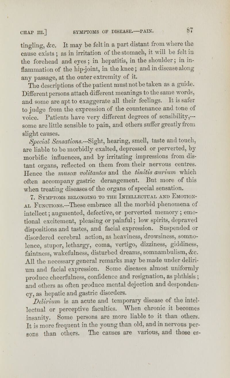 tingling, &c. It may be felt in a part distant from where the cause exists ; as in irritation of the stomach, it will be felt in the forehead and eyes; in hepatitis, in the shoulder; in in- flammation of the hip-joint, in the knee; and in disease along any passage, at the outer extremity of it. The descriptions of the patient must not be taken as a guide. Different persons attach different meanings to the same words, and some are apt to exaggerate all their feelings. It is safer to judge from the expression of the countenance and tone of voice. Patients have very different degrees of sensibility,— some are little sensible to pain, and others suffer greatly from slight causes. Special Sensations.—Sight, hearing, smell, taste and touch, are liable to be morbidly exalted, depressed or perverted, by morbific influences, and by irritating impressions from dis- tant organs, reflected on them from their nervous centres. Hence the muscoe volitantes and the tmitis aurium which often accompany gastric derangement. But more of this when treating diseases of the organs of special sensation. 7. Symptoms belonging to the Intellectual and Emotion- al Functions.—These embrace all the morbid phenomena of intellect; augmented, defective, or perverted memory ; emo- tional excitement, pleasing or painful; low spirits, depraved dispositions and tastes, and facial expression. Suspended or disordered cerebral action, as heaviness, drowsiness, somno- lence, stupor, lethargy, coma, vertigo, dizziness, giddiness, faintness, wakefulness, disturbed dreams, somnambulism, &c. All the necessary general remarks may be made under deliri- um and facial expression. Some diseases almost uniformly produce cheerfulness, confidence and resignation, as phthisis; and others as often produce mental dejection and desponden- cy, as hepatic and gastric disorders. Delirium is an acute and temporary disease of the intel- lectual or perceptive faculties. When chronic it becomes insanity. Some persons are more liable to it than others. It is more frequent in the young than old, and in nervous per- sons than others. The causes are various, and those es-