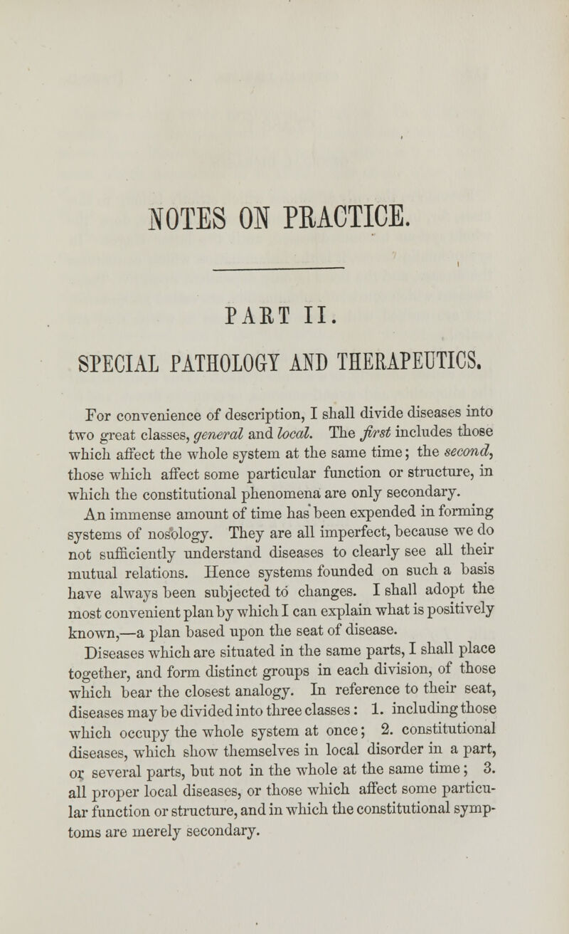 NOTES ON PRACTICE. PART II. SPECIAL PATHOLOGY AND THERAPEUTICS. For convenience of description, I shall divide diseases into two great classes, general and local. The first includes those which affect the whole system at the same time; the second, those which affect some particular function or structure, in which the constitutional phenomena are only secondary. An immense amount of time has been expended in forming systems of nosology. They are all imperfect, because we do not sufficiently understand diseases to clearly see all their mutual relations. Hence systems founded on such a basis have always been subjected to changes. I shall adopt the most convenient plan by which I can explain what is positively known,—a plan based upon the seat of disease. Diseases which are situated in the same parts, I shall place together, and form distinct groups in each division, of those which bear the closest analogy. In reference to their seat, diseases may be divided into three classes: 1. including those which occupy the whole system at once; 2. constitutional diseases, which show themselves in local disorder in a part, or several parts, but not in the whole at the same time; 3. all proper local diseases, or those which affect some particu- lar function or structure, and in which the constitutional symp- toms are merely secondary.