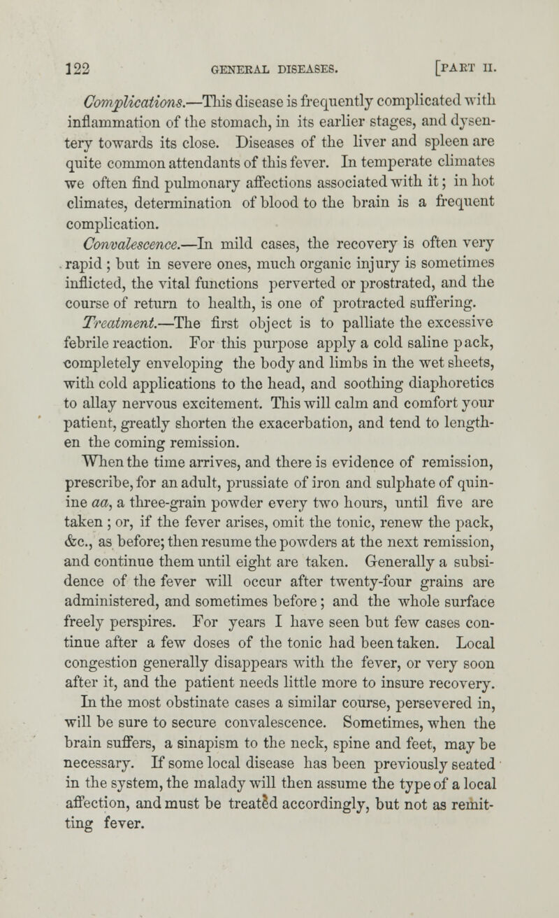 Complications.—This disease is frequently complicated with inflammation of the stomach, in its earlier stages, and dysen- tery towards its close. Diseases of the liver and spleen are quite common attendants of this fever. In temperate climates we often find pulmonary affections associated with it; in hot climates, determination of blood to the brain is a frequent complication. Convalescence.—In mild cases, the recovery is often very rapid ; but in severe ones, much organic injury is sometimes inflicted, the vital functions perverted or prostrated, and the course of return to health, is one of protracted suffering. Treatment.—The first object is to palliate the excessive febrile reaction. For this purpose apply a cold saline p ack, completely enveloping the body and limbs in the wet sheets, with cold applications to the head, and soothing diaphoretics to allay nervous excitement. This will calm and comfort your patient, greatly shorten the exacerbation, and tend to length- en the coming remission. When the time arrives, and there is evidence of remission, prescribe, for an adult, prussiate of iron and sulphate of quin- ine aa, a three-grain powder every two hours, until five are taken ; or, if the fever arises, omit the tonic, renew the pack, &c, as before; then resume the powders at the next remission, and continue them until eight are taken. Generally a subsi- dence of the fever will occur after twenty-four grains are administered, and sometimes before; and the whole surface freely perspires. For years I have seen but few cases con- tinue after a few doses of the tonic had been taken. Local congestion generally disappears with the fever, or very soon after it, and the patient needs little more to insure recovery. In the most obstinate cases a similar course, persevered in, will be sure to secure convalescence. Sometimes, when the brain suffers, a sinapism to the neck, spine and feet, may be necessary. If some local disease has been previously seated in the system, the malady will then assume the type of a local affection, and must be treated accordingly, but not as remit- ting fever.