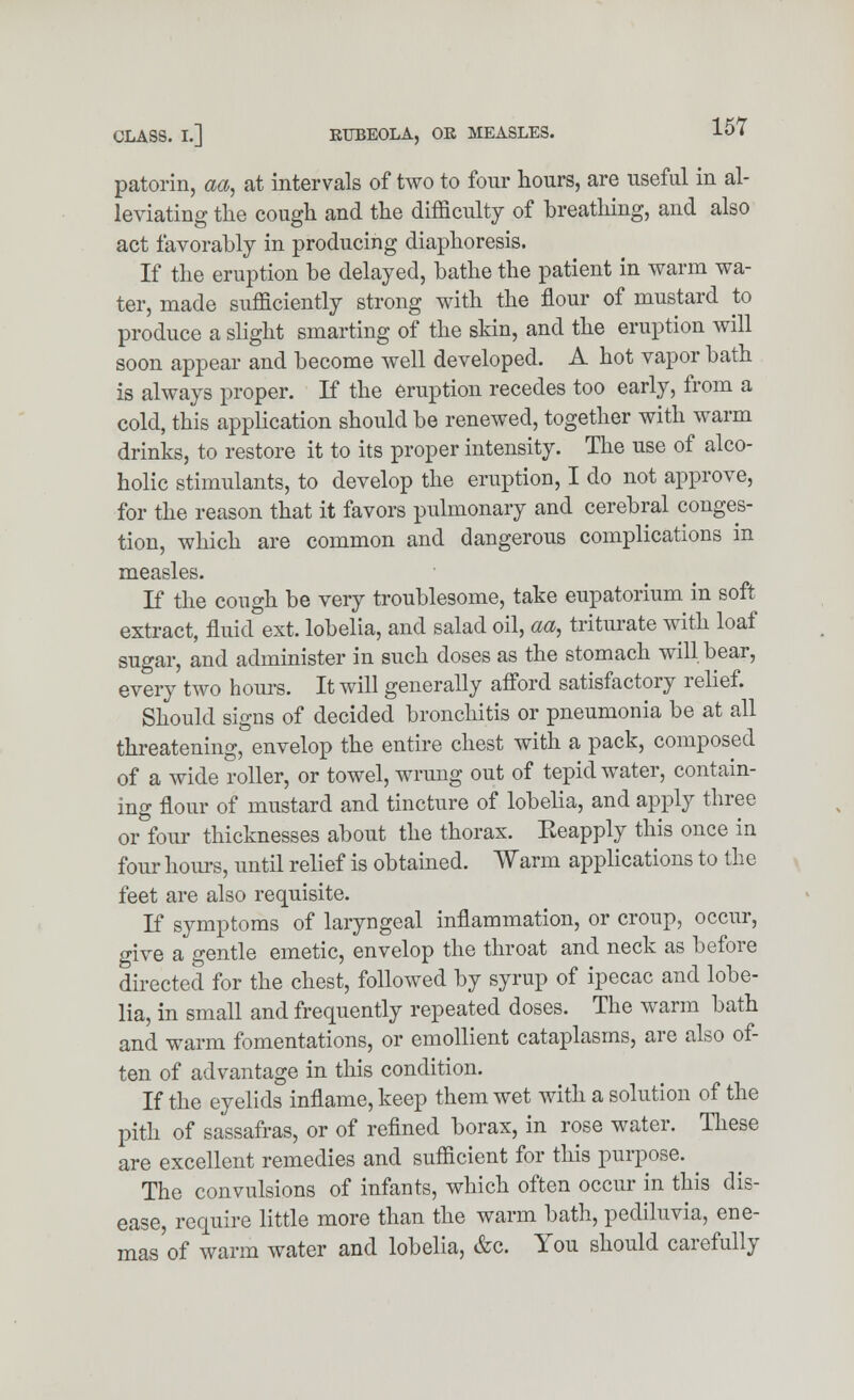 patorin, aa, at intervals of two to four hours, are useful in al- leviating the cough and the difficulty of breathing, and also act favorably in producing diaphoresis. If the eruption be delayed, bathe the patient in warm wa- ter, made sufficiently strong with the flour of mustard to produce a slight smarting of the skin, and the eruption will soon appear and become well developed. A hot vapor bath is always proper. If the eruption recedes too early, from a cold, this application should be renewed, together with warm drinks, to restore it to its proper intensity. The use of alco- holic stimulants, to develop the eruption, I do not approve, for the reason that it favors pulmonary and cerebral conges- tion, which are common and dangerous complications in measles. If the cough be very troublesome, take eupatorium in soft extract, fluid ext. lobelia, and salad oil, aa, triturate with loaf sugar, and administer in such doses as the stomach will bear, every two hours. It will generally afford satisfactory relief. Should signs of decided bronchitis or pneumonia be at all threatening, envelop the entire chest with a pack, composed of a wide roller, or towel, wrung out of tepid water, contain- ing flour of mustard and tincture of lobelia, and apply three or four thicknesses about the thorax. Eeapply this once in four hours, until relief is obtained. Warm applications to the feet are also requisite. If symptoms of laryngeal inflammation, or croup, occur, give a gentle emetic, envelop the throat and neck as before directed for the chest, followed by syrup of ipecac and lobe- lia, in small and frequently repeated doses. The warm bath and warm fomentations, or emollient cataplasms, are also of- ten of advantage in this condition. If the eyelids inflame, keep them wet with a solution of the pith of sassafras, or of refined borax, in rose water. These are excellent remedies and sufficient for this purpose. ^ The convulsions of infants, which often occur in this dis- ease, require little more than the warm bath, pediluvia, ene- mas of warm water and lobelia, &c. You should carefully