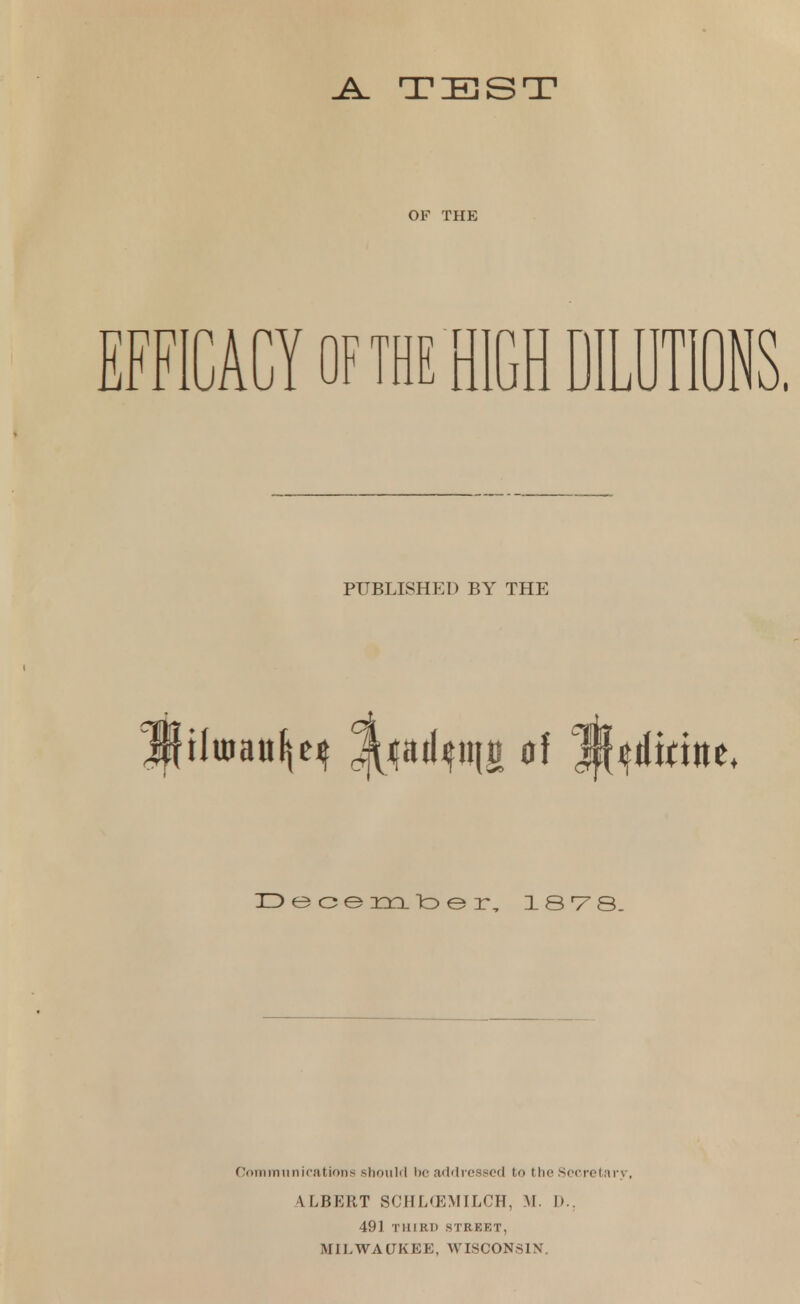 .A. TEST OF THE ICACY OF THE HIGH DILUTIO PUBLISHED BY THE ilutaufjq l^ailifini of jMititte December, 1878. Communications should be addressed to the Secretary, \ I,BERT SCHLCEMILCH, M. D.. 491 THIRD STREET, MILWAUKEE, WISCONSIN.