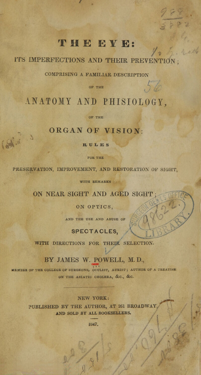 THE EYE: ITS IMPERFECTIONS AND THEIR PREVENTION COMPRISING A FAMILIAR DESCRIPTION ANATOMY AND PHISIOLOGY, ORGAN OF VISION: ltf-< RUL.ES PRESERVATION, IMPROVEMENT, AND RESTORATION OF SIGHT, WITH REMARKS ON NEAR SIGHT AND AGED SIGHT ; ON OPTICS, AND THE USE AND ABUSE OP SPECTACLES, WITH DIRECTIONS FOR THEIR SELECTION. BY JAMES W. POWELL, M. D., \ i > MEMBER OP THE COLLEGE OP SURGEONS, OCULIST, AURIST ; AUTHOR OF A TREATISE ON THE ASIATIC CHOLERA, &C, &C. NEW YORK: PUBLISHED BY THE AUTHOR, AT 261 BROADWAY, AND SOLD BY ALL BOOKSELLERS. 1847.