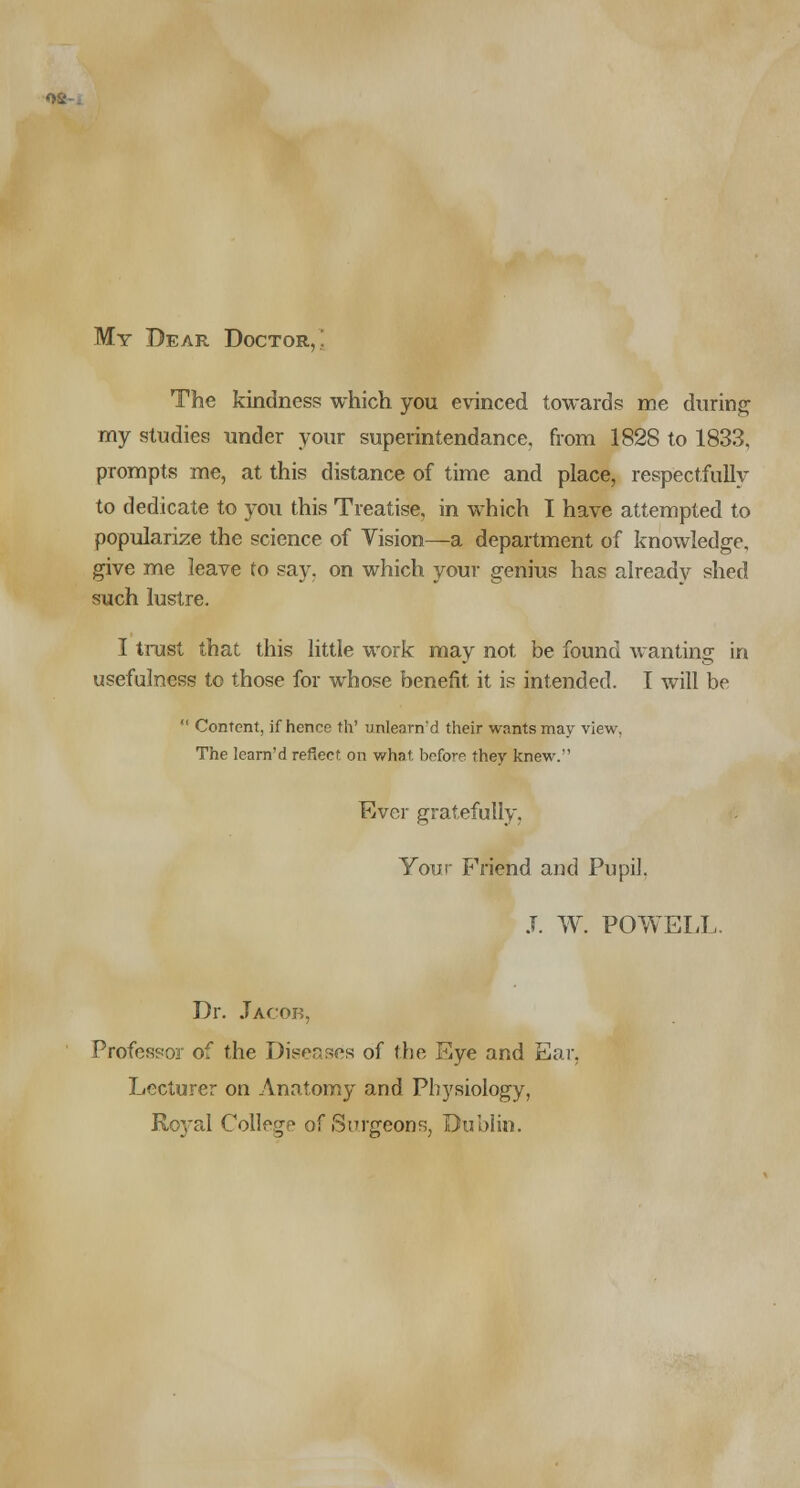 My Dear Doctor,' The kindness which you evinced towards me during my studies under your superintendance, from 1828 to 1833, prompts me, at this distance of time and place, respectfully to dedicate to you this Treatise, in which I have attempted to popularize the science of Vision—a department of knowledge, give me leave to say. on which your genius has already shed such lustre. I trust that this little work may not be found wanting in usefulness to those for whose benefit it is intended. I will be  Content, if hence th' unlearn'd their wants may view, The Iearn'd reflect on what before they knew. Ever gratefully, Your Friend and Pupil. J. W. POWELL. Dr. Jacob, Professor of the Diseases of the Eye and Ear, Lecturer on Anatomy and Physiology, Royal College of Surgeons, Dublin.