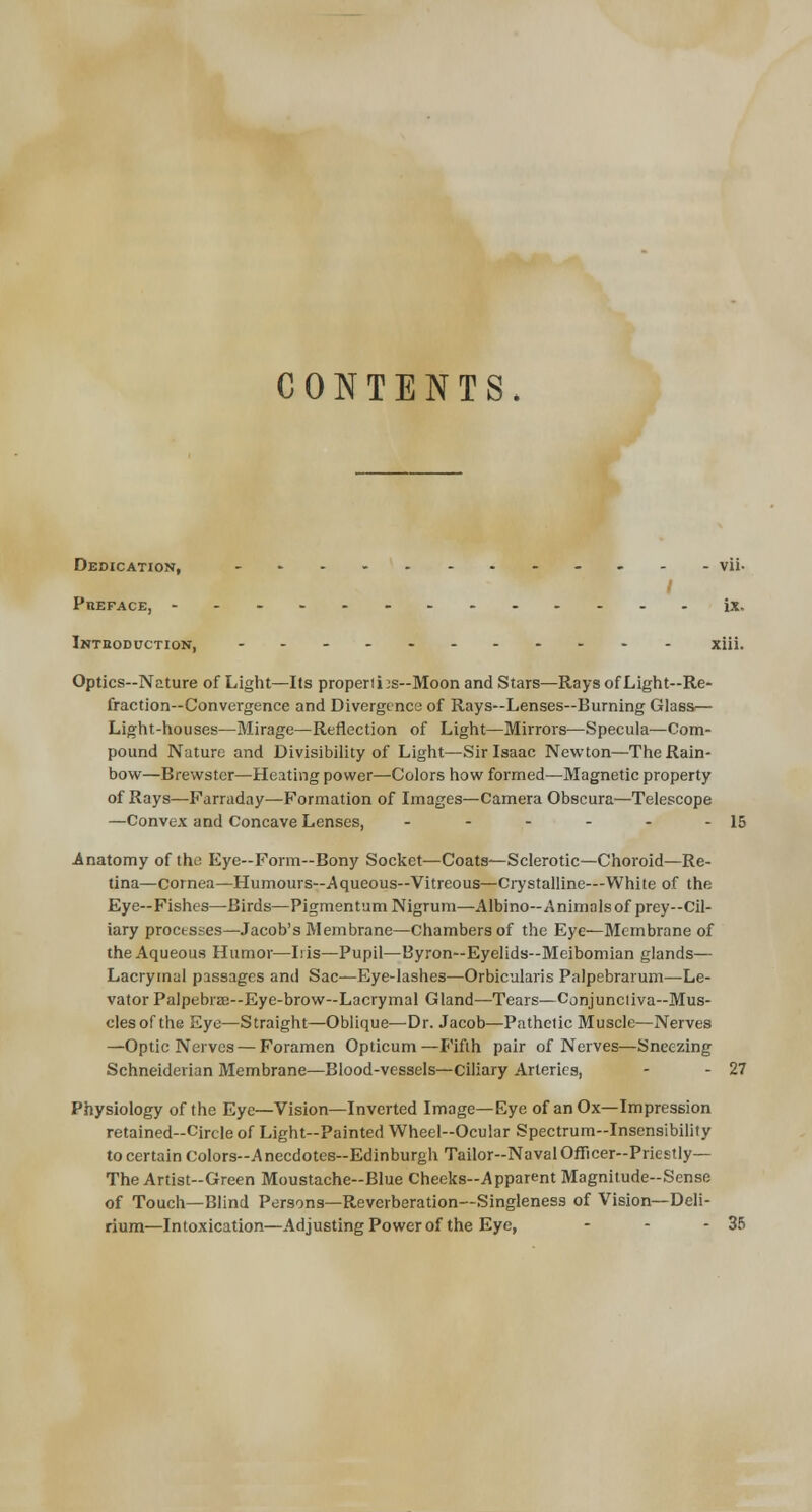 CONTENTS. Dedication, - vii- PnEFACE, ------------- ix. Introduction, ----------- xiii. Optics—Nature of Light—Its properties—Moon and Stars—Rays of Light—Re- fraction—Convergence and Divergence of Rays—Lenses—Burning Glass— Light-houses—Mirage—Reflection of Light—Mirrors—Specula—Com- pound Nature and Divisibility of Light—Sir Isaac Newton—The Rain- bow—Brewster—Heating power—Colors how formed—Magnetic property of Rays—Parraday—Formation of Images—Camera Obscura—Telescope —Convex and Concave Lenses, - - - - - - 15 Anatomy of the Eye—Form-Bony Socket—Coats—Sclerotic—Choroid—Re- tina—cornea—Humours—Aqueous—Vitreous—Crystalline-—White of the Eye—Fishes—Birds—Pigmentum Nigrum—Albino—Animals of prey—Cil- iary processes—Jacob's Membrane—Chambers of the Eye—Membrane of the Aqueous Humor—Is is—Pupil—Byron—Eyelids—Meibomian glands— Lacrymal passages and Sac—Eye-lashes—Orbicularis Palpebrarum—Le- vator Palpebral—Eye-brow—Lacrymal Gland—Tears—Conjunctiva—Mus- cles of the Eye—Straight—Oblique—Dr. Jacob—Pathetic Muscle—Nerves —Optic Nerves — Foramen Opticum—Fifth pair of Nerves—Sneezing Schneiderian Membrane—Blood-vessels—Ciliary Arteries, - - 27 Physiology of the Eye—Vision—Inverted Image—Eye of an Ox—Impression retained-Circle of Light-Painted Wheel-Ocular Spectrum-Insensibility to certain Colors-Anecdotes-Edinburgh Tailor-Naval Officer-Priestly— The Artist-Green Moustache-Blue Cheeks-Apparent Magnitude-Sense of Touch—Blind Persons—Reverberation—Singleness of Vision—Deli- rium—Intoxication—Adjusting Power of the Eye, - - - 35