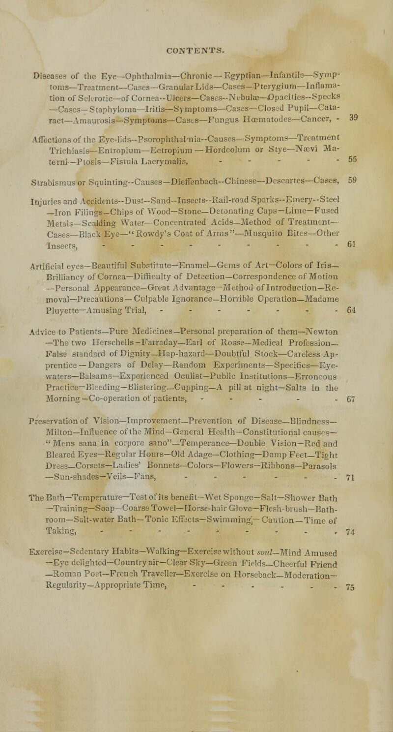 39 Disease.* of the Eye— Ophthalmia—Chronic — Egyptian—Infanti toms—Treatment—Cases—Granular Lids—Cases—Pterygium—Inflama- tion of Sclerotic—of Cornea-Ulcers—Cases-Nibulae—JOpa<iiies-S| —Cases— Staphyloma—Iritis— Symptoms—Cases—Closed Pupil—Cata- ract—Amaurosis—Symptoms—Cases—Fungus Hcematodes—Cancer, - Affections of the Eye-lids-PsoTophthal-nia-Causes—Symptoms—Treatment Trichiasis— Eniropium—Ectropium — Hordeolum or Stye—Navi Ma- terni—Ptosis—Fistula Lacrymalis, - - - * -55 Strabismus or Squinting-Causes—Dieffenbach-Chinese—Descartes—Cases, 59 Injuries and Accidents-Dus!-Sand--Insects-R.ail-road Sparks-Emery-Steel —Iron Filings-Chips of Wood—Stone—Detonating Caps—Lime—Fused Js—Scalding Water—Concentrated Acids—Method of Treatment— Cases—Black Eye—Rowdy's Coat of Arms—Musquito Bites—Other Insects, -.-------61 Artificial eyes—Beautiful Substitute—Enamel—Gems of Art—Colors of Iris- Brilliancy of Cornea—Difficulty of Detection—Correspondence of Motion —Personal Appearance—Great Advantage—Method of Introduction—Re- moval—Precautions—Culpable Ignorance—Horrible Operation—Madame Pluyette—Amusing Trial, - - - - - - - 64 Advice to Patients—Pure Medicines—Personal preparation of them—Newton —The two Herschells— Farraday—Earl of Rosse—Medical Profession- False standard of Dignity—Hap-hazard—Doubtful Stock—Careless Ap- prentice—Dangers of Delay—Random Experiments—Specifics—Eye- waters—Balsams—Experienced Oculist—Public Institutions—Erroneous Practice—Bleeding—Blistering—Cupping—A pill at night—Salts in the Morning—Co-operation of patients, - - - - - 67 Preservation of Vision—Improvement—Prevention of Disease—Blindness- Milton—Influence of the Mind—General Health—Constitutional causes—  Mens sana in corpore sano—Temperance—Double Vision—Red and Bleared Eyes—Regular Hours—Old Adage—Clothing—Damp Feet—Tight Dress—Corsets—Ladies' Bonnets—Colors—Flowers—Ribbons—Parasols —Sun-shades—Veils—Fans, - - - - - .71 TheBath—Temperature—Test of its benefit—Wet Sponge—Salt—Shower Bath —Training—Soap—Coarse Towel—Horse-hair Glove—Flesh-brush—Bath- room—Salt-water Bath—Tonic Effects—Swimming]—Caution—Time of Taking, -------- r 74 Exercise—Sedentary Habits—Walking—Exercise without soul—Mind Amused —Eye delighted—Country air—Clear Sky—Green Fields—Cheerful Friend —Roman Poet—French Traveller—Exercise on Horseback—Moderation- Regularity—Appropriate Time, - - . . . _ 75