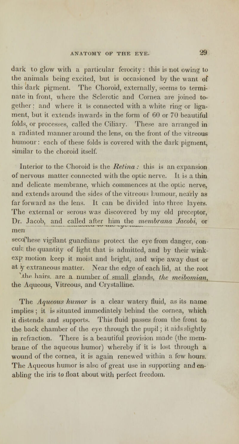 dark to glow with a particular ferocity : this is not owing to the animals being excited, but is occasioned by the want of this dark pigment. The Choroid, externally, seems to termi- nate in front, where the Sclerotic and Cornea are joined to- gether : and where it is connected with a white ring or liga- ment, but it extends inwards in the form of 60 or 70 beautiful folds, or processes, called the Ciliary. These are arranged in a radiated manner around the lens, on the front of the vitreous humour: each of these folds is covered with the dark pigment, similar to the choroid itself. Interior to the Choroid is the Retina: this is an expansion of nervous matter connected with the optic nerve. It is a thin and delicate membrane, which commences at the optic nerve, and extends around the sides of the vitreous humour, nearly as far forward as the lens. It can be divided into three layers. The external or serous was discovered by my old preceptor, Dr. Jacob, and called after him the membrana Jacobi, or men secoThese vigilant guardians protect the eye from danger, con- cuk the quantity of light that is admitted, and by their wink- exp motion keep it moist and bright, and wipe away dust or at y extraneous matter. Near the edge of each lid, at the root llhfi hairs, are a number of small glands, the meibomian, the Aqueous, Vitreous, and Crystalline. The Aqueous humor is a clear watery fluid, as its name implies ; it is situated immediately behind the cornea, which it distends and supports. This fluid passes from the front to the back chamber of the eye through the pupil; it aids slightly in refraction. There is a beautiful provision made (the mem- brane of the aqueous humor) whereby if it is lost through a wound of the cornea, it is again renewed within a few hours. The Aqueous humor is also of great use in supporting and en- abling the iris to float about with perfect freedom.