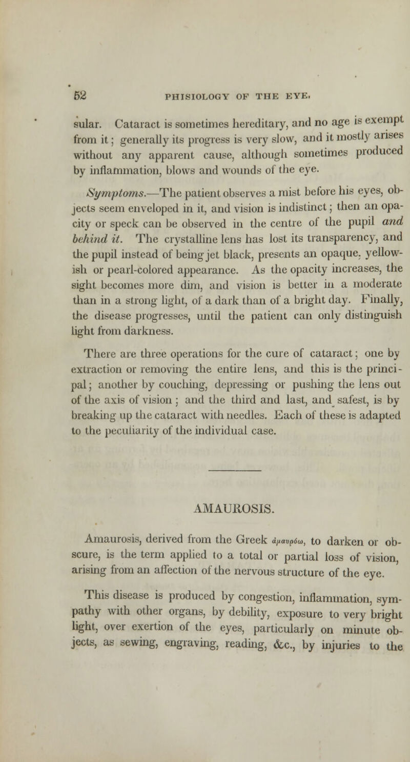 sular. Cataract is sometimes hereditary, and no age is exempt from it; generally its progress is very slow, and it mostly arises without any apparent cause, although sometimes produced by inflammation, blows and wounds of the eye. Symptoms.—The patient observes a mist before his eyes, ob- jects seem enveloped in it, and vision is indistinct; then an opa- city or speck can be observed in the centre of the pupil and behind it. The crystalline lens has lost its transparency, and the pupil instead of being jet black, presents an opaque, yellow- ish or pearl-colored appearance. As the opacity increases, the sight becomes more dim, and vision is better in a moderate than in a strong light, of a dark than of a bright day. Finally, the disease progresses, until the patient can only distinguish bght from darkness. There are three operations for the cure of cataract; one by extraction or removing the entire lens, and this is the princi- pal ; another by couching, depressing or pushing the lens out of the axis of vision ; and the third and last, and safest, is by breaking up the cataract with needles. Each of these is adapted to the peculiarity of the individual case. AMAUROSIS. Amaurosis, derived from the Greek d/«™p<$a>, to darken or ob- scure, is the term applied to a total or partial loss of vision, arising from an affection of the nervous structure of the eye. This disease is produced by congestion, inflammation, sym- pathy with other organs, by debility, exposure to very bright light, over exertion of the eyes, particularly on minute ob- jects, as sewing, engraving, reading, &c, by injuries to the