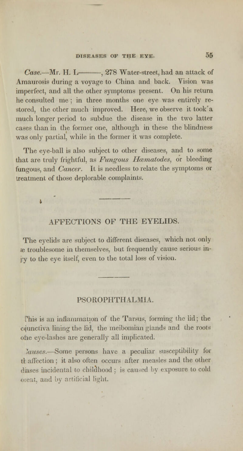 Case.—Mr. H. L , 278 Water-street, had an attack of Amaurosis during a voyage to China and back. Vision was imperfect, and all the other symptoms present. On his return he consulted me ; in three months one eye Avas entirely re- stored, the other much improved. Here, we observe it took'a much longer period to subdue the disease in the two latter cases than in the former one, although in these the blindness was only partial, while in the former it was complete. The eye-ball is also subject to other diseases, and to some that are truly frightful, as Fungous Hcematodes, or bleeding fungous, and Cancer. It is needless to relate the symptoms or treatment of those deplorable complaints. AFFECTIONS OF THE EYELIDS. The eyelids are subject to different diseases, which not only ie troublesome in themselves, but frequently cause serious in- jy to the eye itself, even to the total loss of vision. PSOROPHTHALMIA. This is an inflammation of the Tarsus, forming the lid; the Cfjunctiva lining the lid, the meibomian glands and the roots ohe eye-lashes are generally all implicated. Causes.—Some persons have a peculiar susceptibility for tl affection ; it also often occurs after measles and the other diases incidental to childhood ; is caused by exposure to cold oieat, and by artificial light.