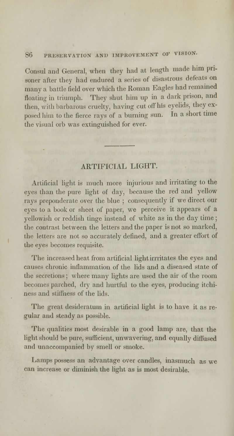 Consul and General, when they had at length made him pri- soner after they had endured a series of disastrous defeats on many a battle field over which the Roman Eagles had remained floating in triumph. They shut him up in a dark prison, and then, with barbarous cruelty, having cut off his eyelids, they ex- posed him to the fierce rays of a burning sun. In a short time the visual orb was extinguished for ever. ARTIFICIAL LIGHT. Artificial light is much more injurious and irritating to the eyes than the pure light of day, because the red and yellow rays preponderate over the blue ; consequently if we direct our eyes to a book or sheet of paper, we perceive it appears of a yellowish or reddish tinge instead of white as in the day time ; the contrast between the letters and the paper is not so marked, the letters are not so accurately defined, and a greater effort of the eyes becomes requisite. The increased heat from artificial light imitates the eyes and causes chronic inflammation of the lids and a diseased state of the secretions; where many lights are used the air of the room becomes parched, dry and hurtful to the eyes, producing itchi- ness and stiffness of the lids. The great desideratum in artificial light is to have it as re- gular and steady as possible. The qualities most desirable in a good lamp are, that the light should be pure, sufficient, unwavering, and equally diffused and unaccompanied by smell or smoke. Lamps possess an advantage over candles, inasmuch as we can increase or diminish the light as is most desirable.