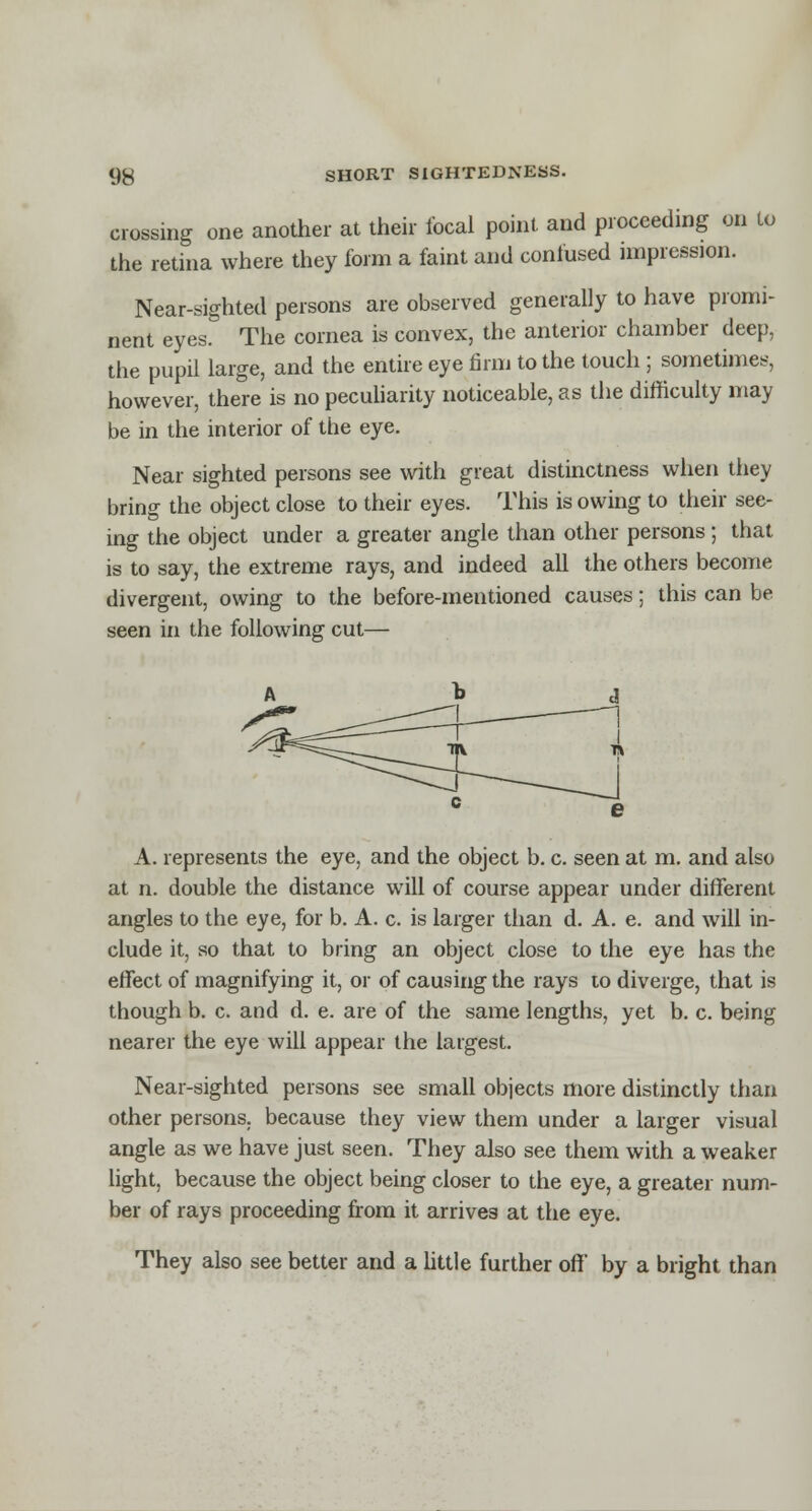 crossing one another at their focal point and proceeding on lo the retina where they form a faint and confused impression. Near-sighted persons are observed generally to have promi- nent eyes. The cornea is convex, the anterior chamber deep, the pupil large, and the entire eye firm to the touch; sometimes, however, there is no peculiarity noticeable, as the difficulty may be in the interior of the eye. Near sighted persons see with great distinctness when they bring the object close to their eyes. This is owing to their see- ing the object under a greater angle than other persons; that is to say, the extreme rays, and indeed all the others become divergent, owing to the before-mentioned causes; this can be seen in the following cut— A. represents the eye, and the object b. c. seen at m. and also at n. double the distance will of course appear under different angles to the eye, for b. A. c. is larger than d. A. e. and will in- clude it, so that to bring an object close to the eye has the effect of magnifying it, or of causing the rays to diverge, that is though b. c. and d. e. are of the same lengths, yet b. c. being nearer the eye will appear the largest. Near-sighted persons see small objects more distinctly than other persons, because they view them under a larger visual angle as we have just seen. They also see them with a weaker light, because the object being closer to the eye, a greater num- ber of rays proceeding from it arrives at the eye. They also see better and a little further off by a bright than