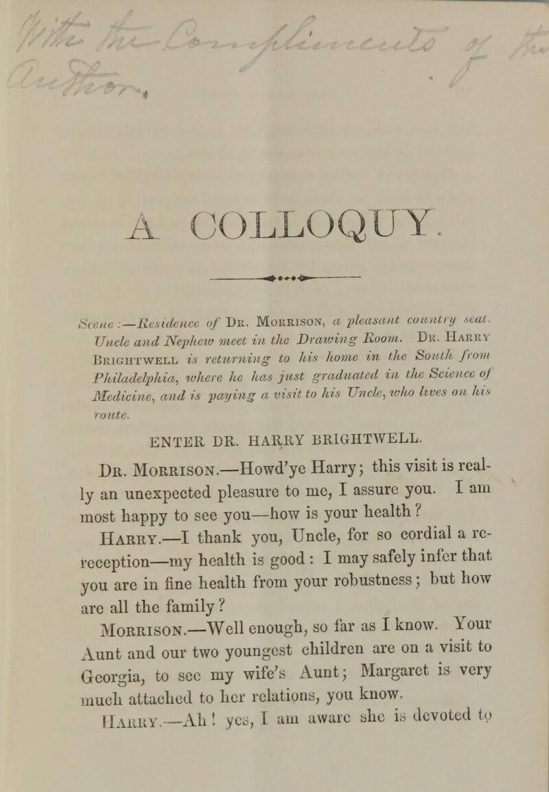 A COLLOQUY. kern -.—Residence of Dr. Morrison, a pleasant country seat Uncle and Nephew meet in the Drawing Room. Dr. Harry Brightwell is returning to his home in the South from Philadelphia, where he has just graduated in the Science of Medicine, and is paying a visit, to his Uncle, who lives on his route. ENTER DR. HARRY BRIGHTWELL. Dr. Morrison—Howd'ye Harry; this visit is real- ly an unexpected pleasure to me, I assure you. I am most happy to see you—how is your health ? Harry.—I thank you, Uncle, for so cordial a re- reception—my health is good : I may safely infer that you are in fine health from your robustness; but how arc all the family ? Morrison.—Well enough, so far as I know. Your Aunt and our two youngest children are on a visit to Georgia, to sec my wife's Aunt; Margaret is very much attached to her relations, you know. Harry.—Ah! yes, I am aware she is devoted to