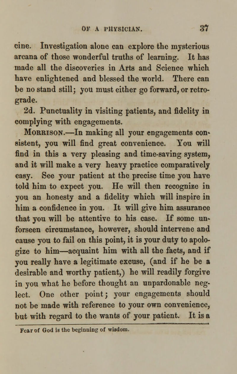 cine. Investigation alone can explore the mysterious arcana of those wonderful truths of learning. It has made all the discoveries in Arts and Science which have enlightened and blessed the world. There can be no stand still j you must either go forward, or retro- grade. 2d. Punctuality in visiting patients, and fidelity in complying with engagements. Morrison.—In making all your engagements con* sistent, you will find great convenience. You will find in this a very pleasing and time-saving system, and it will make a very heavy practice comparatively easy. See your patient at the precise time you have told him to expect you. He will then recognize in you an honesty and a fidelity which will inspire in him a confidence in you. It will give him assurance that you will be attentive to his case. If some un» forseen circumstance, however, should intervene and cause you to fail on this point, it is your duty to apolo- gize to him—acquaint him with all the facts, and if you really have a legitimate excuse, (and if he be a desirable and worthy patient,) he will readily forgive in you what he before thought an unpardonable neg- lect. One other point; your engagements should not be made with reference to your own convenience, but with regard to the wants of your patient. It is a Fear of God is the beginning of wisdom.