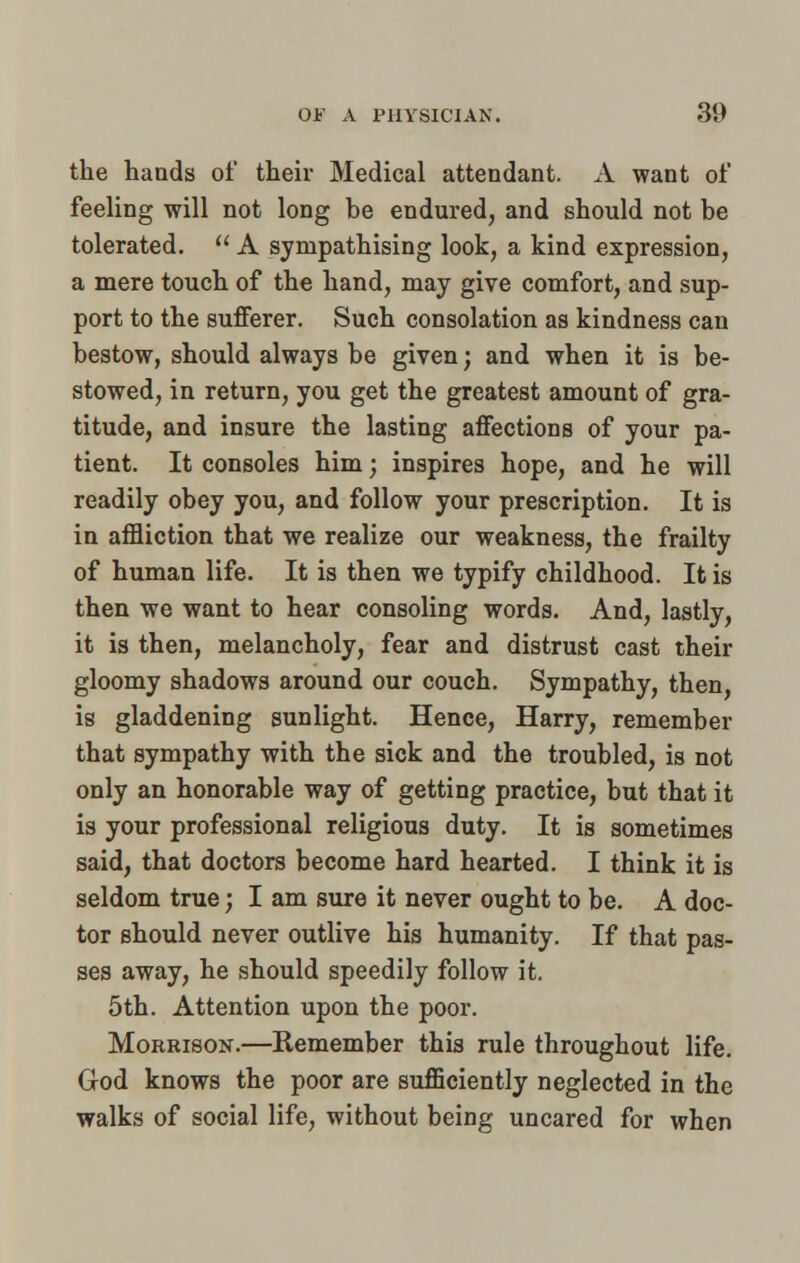the hands of their Medical attendant. A want of feeling will not long he endured, and should not be tolerated.  A sympathising look, a kind expression, a mere touch of the hand, may give comfort, and sup- port to the sufferer. Such consolation as kindness can bestow, should always be given; and when it is be- stowed, in return, you get the greatest amount of gra- titude, and insure the lasting affections of your pa- tient. It consoles him; inspires hope, and he will readily obey you, and follow your prescription. It is in affliction that we realize our weakness, the frailty of human life. It is then we typify childhood. It is then we want to hear consoling words. And, lastly, it is then, melancholy, fear and distrust cast their gloomy shadows around our couch. Sympathy, then, is gladdening sunlight. Hence, Harry, remember that sympathy with the sick and the troubled, is not only an honorable way of getting practice, but that it is your professional religious duty. It is sometimes said, that doctors become hard hearted. I think it is seldom true; I am sure it never ought to be. A doc- tor should never outlive his humanity. If that pas- ses away, he should speedily follow it. 5th. Attention upon the poor. Morrison.—Remember this rule throughout life. God knows the poor are sufficiently neglected in the walks of social life, without being uncared for when
