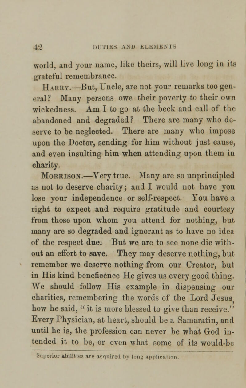 1-J 1,1 UBS AND ELKMhNb world, and your name, like theirs, will live long in its grateful remembrance. Harry.—But, Uncle, are not your remarks too gen- eral'/ Many persons owe their poverty to their own wickedness. Am I to go at the beck and call of the abandoned and degraded ? There are many who de- serve to be neglected. There are many who impose upon the Doctor, sending for him without just cause, and even insulting him when attending upon them in charity. Morrison.—Very true. Many are so unprincipled as not to deserve charity; and I would not have you lose your independence or self-respect. You have a right to expect and require gratitude and courtesy from those upon whom you attend for nothing, but many are so degraded and ignorant as to have no idea of the respect due. But we are to see none die with- out an effort to save. They may deserve nothing, but remember we deserve nothing from our Creator, but in His kind beneficence He gives us every good thing. We should follow His example in dispensing our charities, remembering the words of the Lord Jesus how he said,  it is more blessed to give than receive. Every Physician, at heart, should be a Samaratin, and until he is, the profession can never be what God in- tended it to be, or even what some of its would-be Superior abilities are acquired by long application