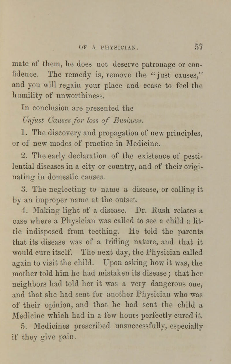 mate of theru, he does not deserve patronage or con- fidence. The remedy is, remove the just causes/' and you will regain your place and cease to feel the humility of unworthiness. In conclusion are presented the Unjust Causes for loss of Business. 1. The discovery and propagation of new principles, or of new modes of practice in Medicine. 2. The early declaration of the existence of pesti- lential diseases in a city or country, and of their origi- nating in domestic causes. 3. The neglecting to name a disease, or calling it by an improper name at the outset. 4. Making light of a disease. Dr. Rush relates a case where a Physician was called to see a child a lit- tle indisposed from teething. He told the parents that its disease was of a trifling nature, and that it would cure itself. The next day, the Physician called again to visit the child. Upon asking how it was, the mother told him he had mistaken its disease; that her neighbors had told her it was a very dangerous one, and that she had sent for another Physician who was of their opinion, and that he had sent the child a Medicine which had in a few hours perfectly cured it. 5. Medicines prescribed unsuccessfully, especially if they give pain.
