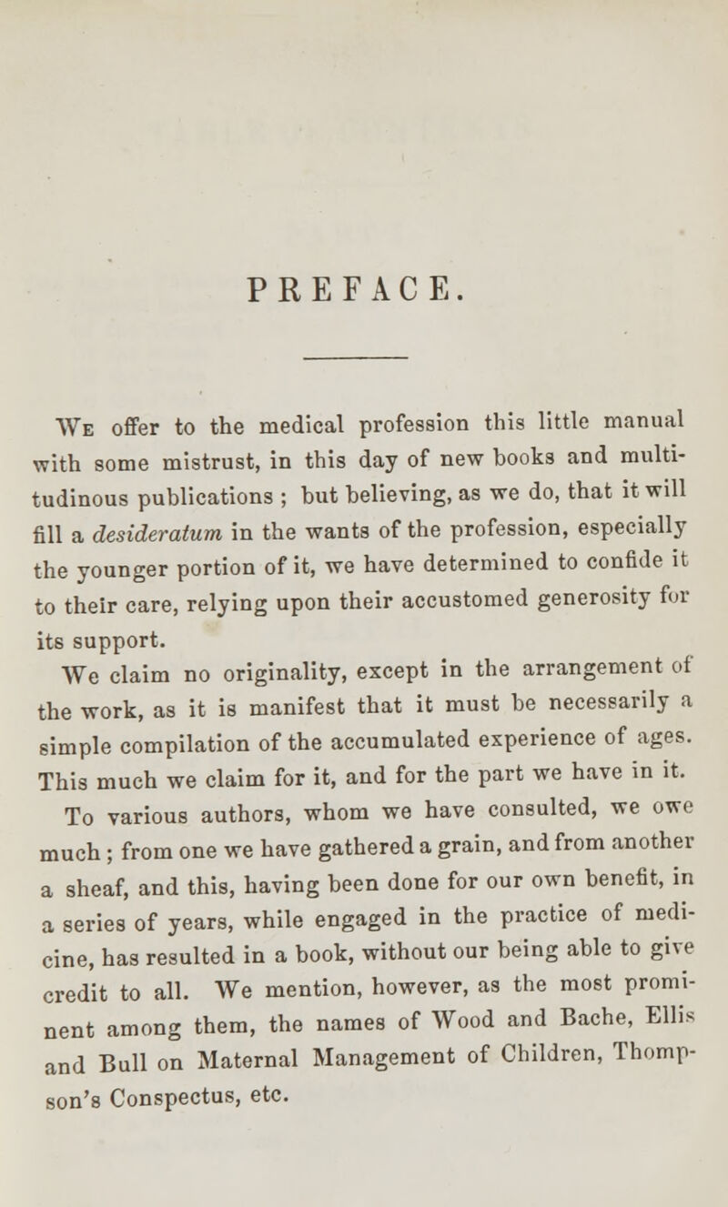 PREFACE. We offer to the medical profession this little manual with some mistrust, in this day of new hooks and multi- tudinous publications ; but believing, as we do, that it will fill a desideratum in the wants of the profession, especially the younger portion of it, we have determined to confide it to their care, relying upon their accustomed generosity for its support. We claim no originality, except in the arrangement of the work, as it is manifest that it must be necessarily a simple compilation of the accumulated experience of ages. This much we claim for it, and for the part we have in it. To various authors, whom we have consulted, we owe much; from one we have gathered a grain, and from another a sheaf, and this, having been done for our own benefit, in a series of years, while engaged in the practice of medi- cine, has resulted in a book, without our being able to give credit to all. We mention, however, as the most promi- nent among them, the names of Wood and Bache, Ellis and Bull on Maternal Management of Children, Thomp- son's Conspectus, etc.