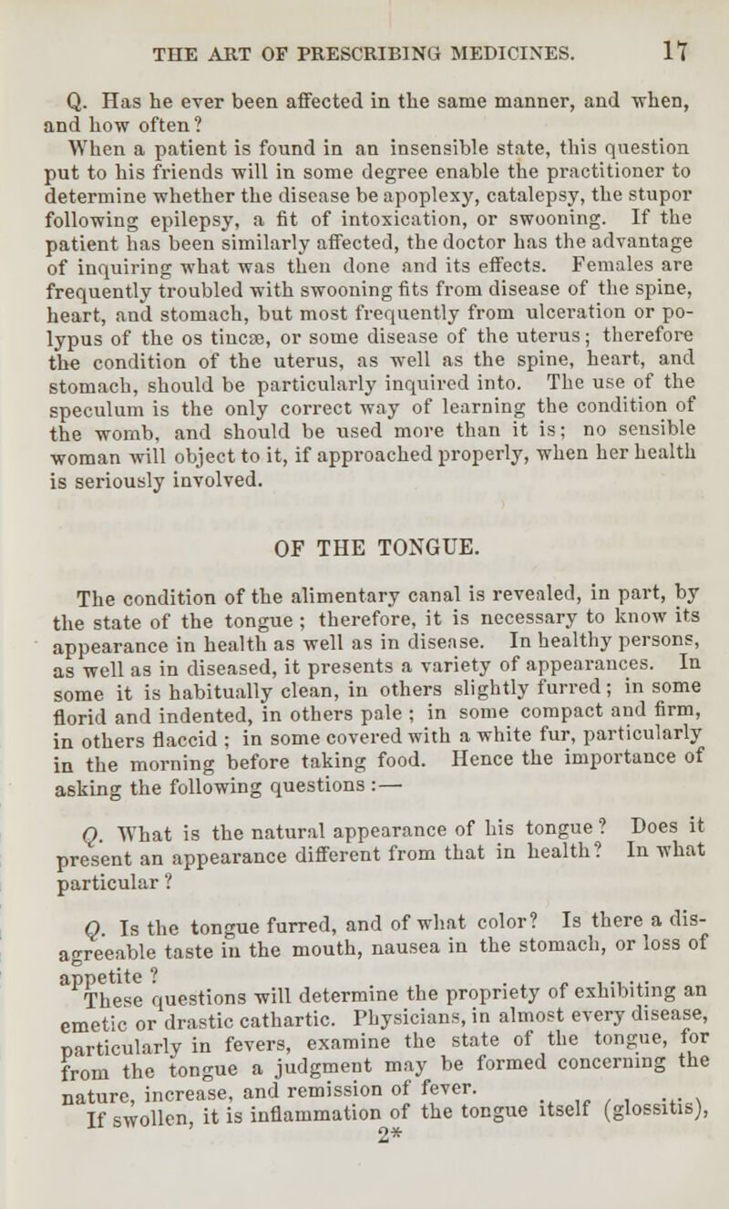 Q. Has he ever been affected in the same manner, and when, and how often? When a patient is found in an insensible state, this question put to his friends will in some degree enable the practitioner to determine whether the disease be apoplexy, catalepsy, the stupor following epilepsy, a fit of intoxication, or swooning. If the patient has been similarly affected, the doctor has the advantage of inquiring what was then done and its effects. Females are frequently troubled with swooning fits from disease of the spine, heart, and stomach, but most frequently from ulceration or po- lypus of the os tincEe, or some disease of the uterus; therefore the condition of the uterus, as well as the spine, heart, and stomach, should be particularly inquired into. The use of the speculum is the only correct way of learning the condition of the womb, and should be used more than it is; no sensible woman will object to it, if approached properly, when her health is seriously involved. OF THE TONGUE. The condition of the alimentary canal is revealed, in part, by the state of the tongue; therefore, it is necessary to know its appearance in health as well as in disease. In healthy persons, as well as in diseased, it presents a variety of appearances. In some it is habitually clean, in others slightly furred; in some florid and indented, in others pale ; in some compact and firm, in others flaccid ; in some covered with a white fur, particularly in the morning before taking food. Hence the importance of asking the following questions :— Q. What is the natural appearance of his tongue ? Does it present an appearance different from that in health? In what particular ? Q Is the tongue furred, and of what color? Is there a dis- agreeable taste in the mouth, nausea in the stomach, or loss of appetite ? . ., .,. These questions will determine the propriety of exhibiting an emetic or drastic cathartic. Physicians, in almost every disease, particularly in fevers, examine the state of the tongue, for from the tongue a judgment may be formed concerning the nature, increase, and remission of fever. If swollen, it is inflammation of the tongue itself (glossitis),