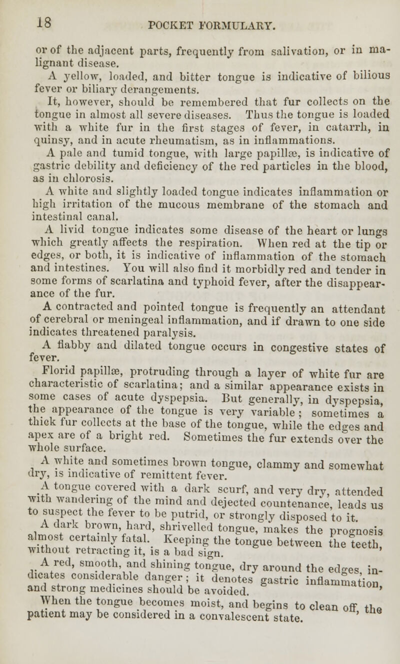 or of the adjacent parts, frequently from salivation, or in ma- lignant disease. A yellow, loaded, and bitter tongue is indicative of bilious fever or biliary derangements. It, however, should be remembered that fur collects on the tongue in almost all severe diseases. Thus the tongue is loaded with a white fur in the first stages of fever, in catarrh, in quinsy, and in acute rheumatism, as in inflammations. A pale and tumid tongue, with large papilla?, is indicative of gastric debility and deficiency of the red particles in the blood, as in chlorosis. A white and slightly loaded tongue indicates inflammation or high irritation of the mucous membrane of the stomach and intestinal canal. A livid tongue indicates some disease of the heart or lungs which greatly affects the respiration. When red at the tip or edges, or both, it is indicative of inflammation of the stomach and intestines. You will also find it morbidly red and tender in some forms of scarlatina and typhoid fever, after the disappear- ance of the fur. A contracted and pointed tongue is frequently an attendant of cerebral or meningeal inflammation, and if drawn to one side indicates threatened paralysis. A flabby and dilated tongue occurs in congestive states of fever. Florid papilla?, protruding through a layer of white fur are characteristic of scarlatina; and a similar appearance exists in some cases of acute dyspepsia. But generally, in dyspepsia, the appearance of the tongue is very variable ; sometimes a thick fur collects at the base of the tongue, while the edges and apex are of a bright red. Sometimes the fur extends over the whole surface. A white and sometimes brown tongue, clammy and somewhat dry, is indicative of remittent fever. A tongue covered with a dark scurf, and very dry, attended with wandering of the mind and dejected countenance, leads us to suspect the fever to be putrid, or strongly disposed to it. «jf«l brown, hard, shrivelled tongue, makes the prognosis almost certainly fatal Keeping the tongue between the teeth, without retracting it, is a bad sign. A red, smooth, and shining tongue, dry around the edges in- dicates considerable danger; it denotes gastric inflammation and strong medicines should be avoided. ' When the tongue becomes moist, and begins to clean off the patient may be considered in a convalescent state. '