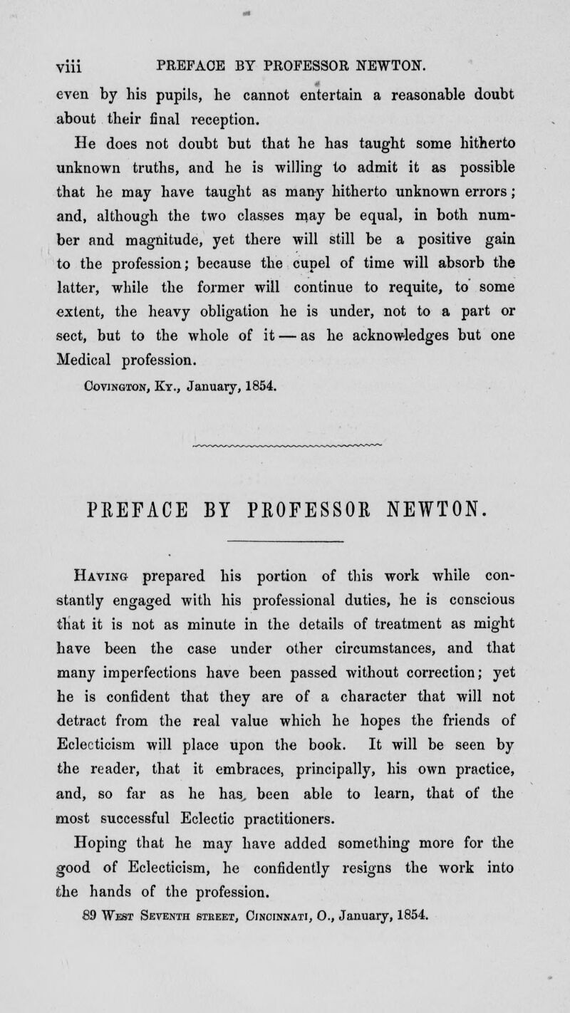 even by his pupils, he cannot entertain a reasonable doubt about their final reception. He does not doubt but that he has taught some hitherto unknown truths, and he is willing to admit it as possible that he may have taught as many hitherto unknown errors; and, although the two classes may be equal, in both num- ber and magnitude, yet there will still be a positive gain to the profession; because the cupel of time will absorb the latter, while the former will continue to requite, to some extent, the heavy obligation he is under, not to a pai't or sect, but to the whole of it — as he acknowledges but one Medical profession. Ootjngton, Kt., January, 1854. PREFACE BY PROFESSOR NEWTON. Having prepared his portion of this work while con- stantly engaged with his professional duties, he is conscious that it is not as minute in the details of treatment as might have been the case under other circumstances, and that many imperfections have been passed without correction; yet he is confident that they are of a character that will not detract from the real value which he hopes the friends of Eclecticism will place upon the book. It will be seen by the reader, that it embraces, principally, his own practice, and, so far as he has, been able to learn, that of the most successful Eclectic practitioners. Hoping that he may have added something more for the good of Eclecticism, he confidently resigns the work into the hands of the profession. 89 West Seventh street, Cincinnati, O., January, 1854.