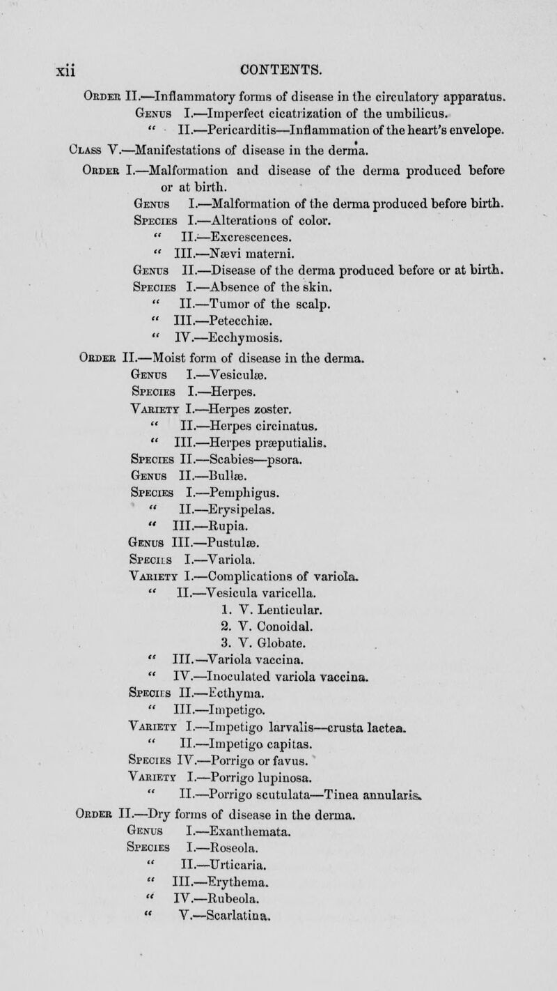 Order II.—Inflammatory forms of disease in the circulatory apparatus. Genus I.—Imperfect cicatrization of the umbilicus.  II.—Pericarditis—Inflammation of the heart's envelope. Class V.'—Manifestations of disease in the derma. Order I.—Malformation and disease of the derma produced before or at birth. Genus L—Malformation of the derma produced before birth. Species I.—Alterations of color.  II.>—Excrescences.  III.—Nsevi materni. Genus II.—Disease of the derma produced before or at birth. Species I.—Absence of the skin.  II.—Tumor of the scalp.  III.—Petecchise.  IV.—Ecchymosis. Order II.—Moist form of disease in the derma. Genus I.—Vesiculee. Species I.—Herpes. Variety I.—Herpes zoster.  II.—Herpes circinatus.  III.—Herpes prseputialis. Species II.—Scabies—psora. Genus II.—Bullae. Species I.—Pemphigus.  II.—Erysipelas.  III.—Rupia. Genus III.—Pustulae. Specils I.—Variola. Variety I.—Complications of variola.  II.—Vesicula varicella. 1. V. Lenticular. 2. V. Conoidal. 3. V. Globate.  III.—Variola vaccina.  IV.—Inoculated variola vaccina. Specics II.—Ecthyma.  III.—Impetigo. Variety I.—Impetigo larvalis—crusta lactea.  II.—Impetigo capitas. Species IV.—Porrigo or favus. Variety I.—Porrigo lupinosa.  II.—Porrigo scutulata—Tinea annularis. Order II.—Dry forms of disease in the derma. Genus I.—Exanthemata. Species I.—Roseola.  II.—Urticaria.  III.—Erythema.  IV.—Rubeola.  V.—Scarlatina.