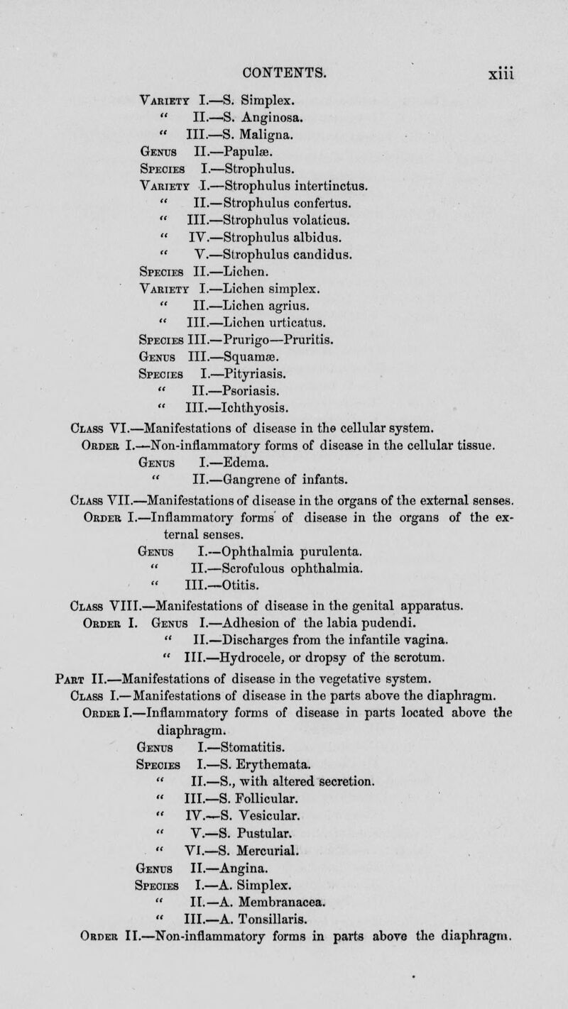 Variety I.—S. Simplex.  II.—S. Anginosa.  III.—S. Maligna. Genus II.—Papulae. Species I.—Strophulus. Variety I.—Strophulus intertinctus.  II.—Strophulus confertus.  III.—Strophulus volaticus.  IV.—Strophulus albidus.  V.—Strophulus candidus. Species II.—Lichen. Variety I.—Lichen simplex.  II.—Lichen agrius.  III.—Lichen urticatus. Species III.—Prurigo—Pruritis. Genus III.—Squama?. Species I.—Pityriasis.  II.—Psoriasis.  III.—Ichthyosis. Class VI.—Manifestations of disease in the cellular system. Order I.—Non-inflammatory forms of disease in the cellular tissue. Genus I.—Edema.  II.—Gangrene of infants. Class VII.—Manifestations of disease in the organs of the external senses. Order I.—Inflammatory forms of disease in the organs of the ex- ternal senses. Genus I.—Ophthalmia purulenta.  II.—Scrofulous ophthalmia. III.—Otitis. Class VIII.—Manifestations of disease in the genital apparatus. Order I. Genus I.—Adhesion of the labia pudendi.  II.—Discharges from the infantile vagina.  III.—Hydrocele, or dropsy of the scrotum. Part II.—Manifestations of disease in the vegetative system. Class I.—Manifestations of disease in the parts above the diaphragm. Order I.—Inflammatory forms of disease in parts located above the diaphragm. Genus I.—Stomatitis. Species I.—S. Erythemata.  II.—S., with altered secretion.  III.—S. Follicular.  IV.—S. Vesicular. V.—S. Pustular.  VI.—S. Mercurial. Genus II.—Angina. Species I.—A. Simplex.  II.—A. Membranacea.  III.—A. Tonsillaris. Order II.—Non-inflammatory forms in parts above the diaphragm.