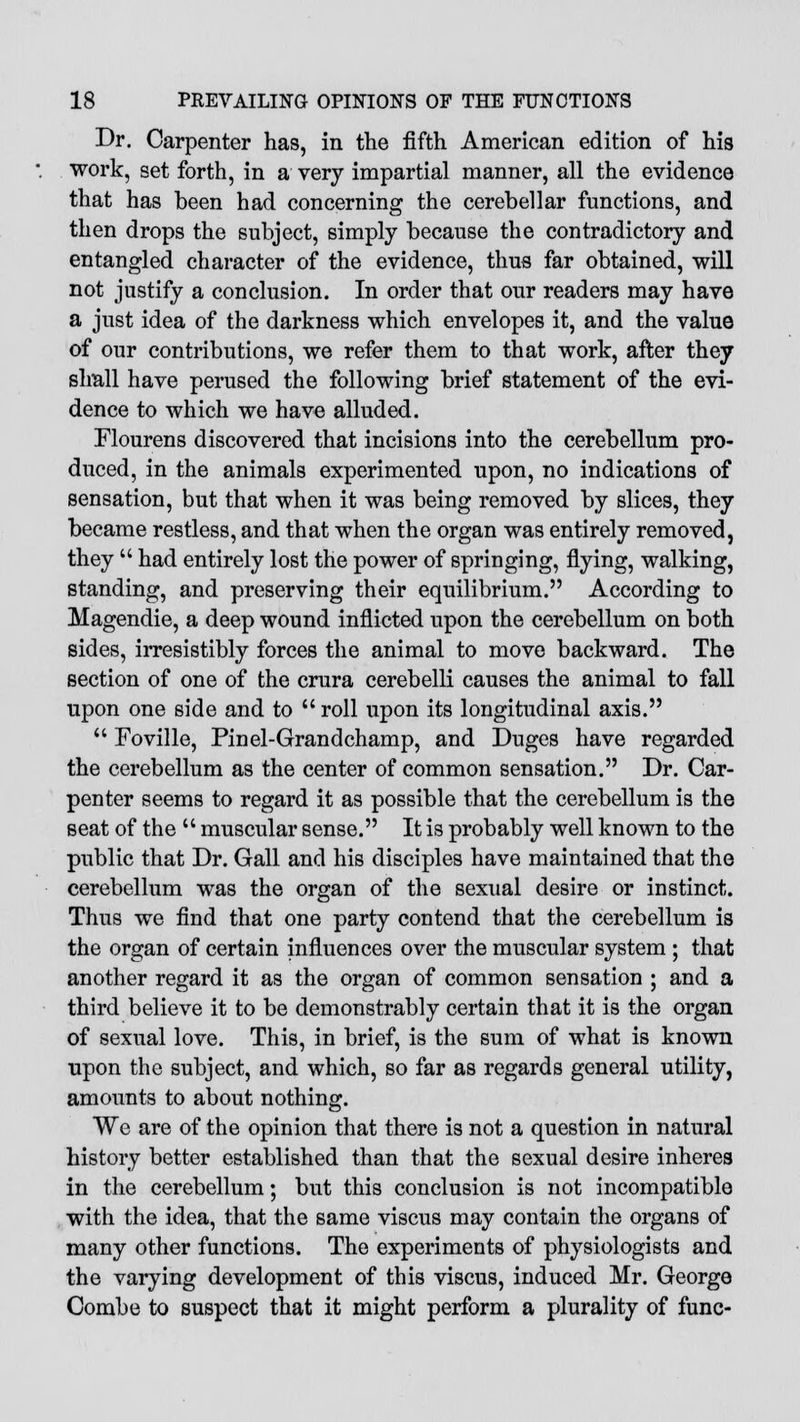 Dr. Carpenter has, in the fifth American edition of his work, set forth, in a very impartial manner, all the evidence that has been had concerning the cerebellar functions, and then drops the subject, simply because the contradictory and entangled character of the evidence, thus far obtained, will not justify a conclusion. In order that our readers may have a just idea of the darkness which envelopes it, and the value of our contributions, we refer them to that work, after they shall have perused the following brief statement of the evi- dence to which we have alluded. Flourens discovered that incisions into the cerebellum pro- duced, in the animals experimented upon, no indications of sensation, but that when it was being removed by slices, they became restless, and that when the organ was entirely removed, they  had entirely lost the power of springing, flying, walking, standing, and preserving their equilibrium. According to Magendie, a deep wound inflicted upon the cerebellum on both sides, irresistibly forces the animal to move backward. The section of one of the crura cerebelli causes the animal to fall upon one side and to  roll upon its longitudinal axis.  Foville, Pinel-Grandchamp, and Duges have regarded the cerebellum as the center of common sensation. Dr. Car- penter seems to regard it as possible that the cerebellum is the seat of the  muscular sense. It is probably well known to the public that Dr. Gall and his disciples have maintained that the cerebellum was the organ of the sexual desire or instinct. Thus we find that one party contend that the cerebellum is the organ of certain influences over the muscular system ; that another regard it as the organ of common sensation ; and a third believe it to be demonstrably certain that it is the organ of sexual love. This, in brief, is the sum of what is known upon the subject, and which, so far as regards general utility, amounts to about nothing. We are of the opinion that there is not a question in natural history better established than that the sexual desire inheres in the cerebellum; but this conclusion is not incompatible with the idea, that the same viscus may contain the organs of many other functions. The experiments of physiologists and the varying development of this viscus, induced Mr. George Combe to suspect that it might perform a plurality of func-