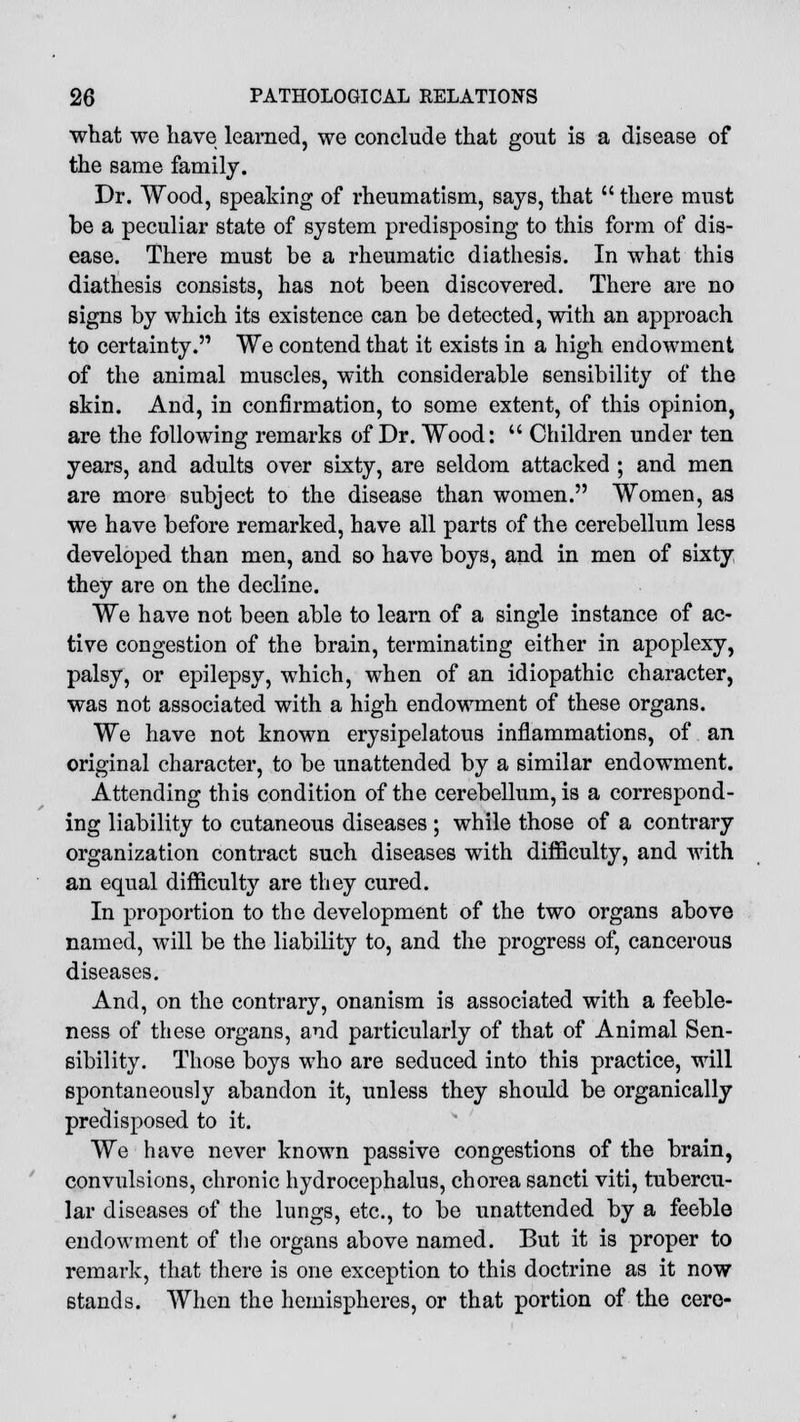 what we have learned, we conclude that gout is a disease of the same family. Dr. Wood, speaking of rheumatism, says, that  there must be a peculiar state of system predisposing to this form of dis- ease. There must be a rheumatic diathesis. In what this diathesis consists, has not been discovered. There are no signs by which its existence can be detected, with an approach to certainty. We contend that it exists in a high endowment of the animal muscles, with considerable sensibility of the skin. And, in confirmation, to some extent, of this opinion, are the following remarks of Dr. Wood:  Children under ten years, and adults over sixty, are seldom attacked ; and men are more subject to the disease than women. Women, as we have before remarked, have all parts of the cerebellum less developed than men, and so have boys, and in men of sixty they are on the decline. We have not been able to learn of a single instance of ac- tive congestion of the brain, terminating either in apoplexy, palsy, or epilepsy, which, when of an idiopathic character, was not associated with a high endowment of these organs. We have not known erysipelatous inflammations, of an original character, to be unattended by a similar endowment. Attending this condition of the cerebellum, is a correspond- ing liability to cutaneous diseases ; while those of a contrary organization contract such diseases with difficulty, and with an equal difficulty are they cured. In proportion to the development of the two organs above named, will be the liability to, and the progress of, cancerous diseases. And, on the contrary, onanism is associated with a feeble- ness of these organs, and particularly of that of Animal Sen- sibility. Those boys who are seduced into this practice, will spontaneously abandon it, unless they should be organically predisposed to it. We have never known passive congestions of the brain, convulsions, chronic hydrocephalus, chorea sancti viti, tubercu- lar diseases of the lungs, etc., to be unattended by a feeble endowment of the organs above named. But it is proper to remark, that there is one exception to this doctrine as it now stands. When the hemispheres, or that portion of the cere-