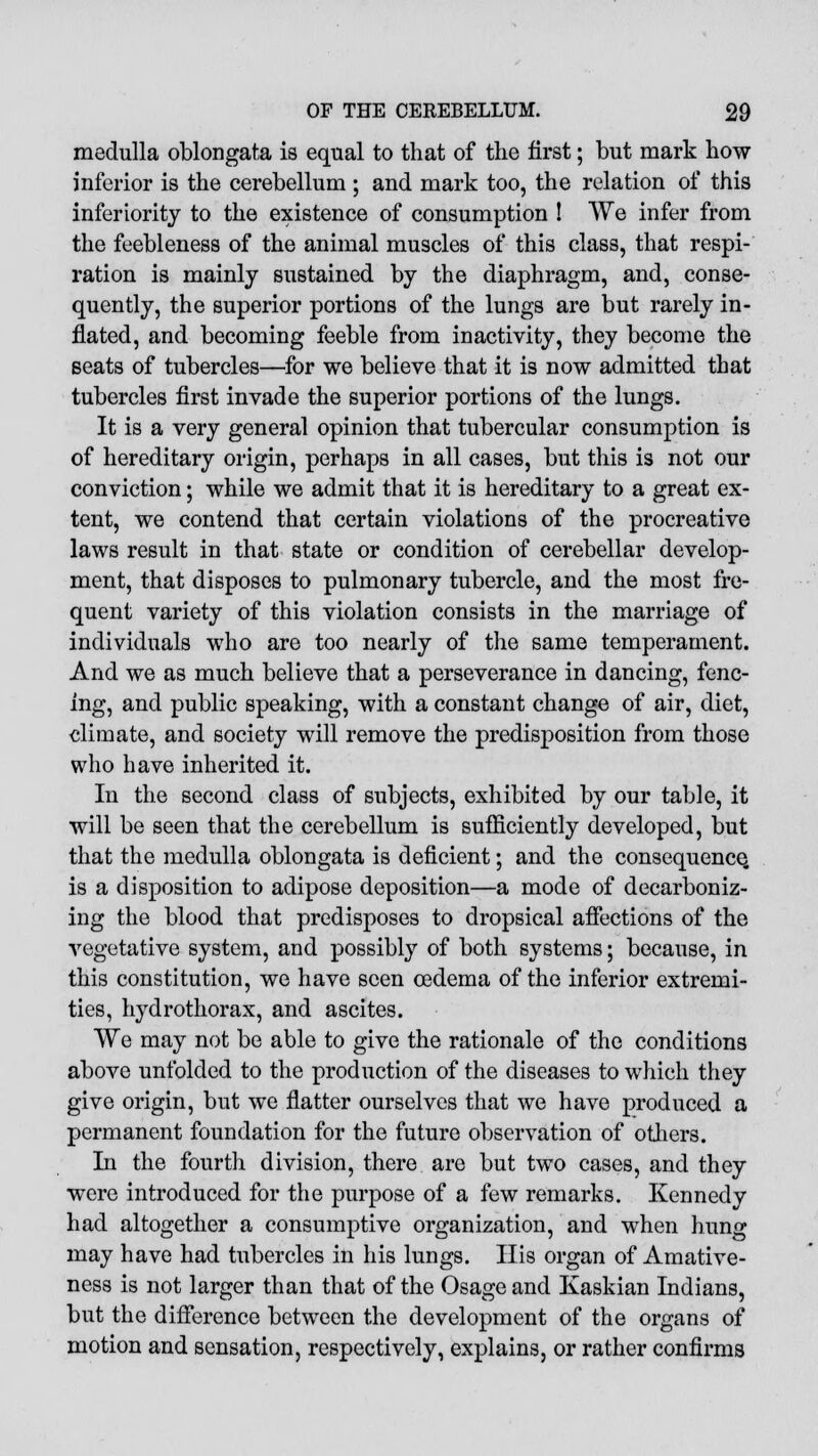 medulla oblongata is equal to that of the first; but mark how inferior is the cerebellum; and mark too, the relation of this inferiority to the existence of consumption ! We infer from the feebleness of the animal muscles of this class, that respi- ration is mainly sustained by the diaphragm, and, conse- quently, the superior portions of the lungs are but rarely in- flated, and becoming feeble from inactivity, they become the seats of tubercles—for we believe that it is now admitted that tubercles first invade the superior portions of the lungs. It is a very general opinion that tubercular consumption is of hereditary origin, perhaps in all cases, but this is not our conviction; while we admit that it is hereditary to a great ex- tent, we contend that certain violations of the procreative laws result in that state or condition of cerebellar develop- ment, that disposes to pulmonary tubercle, and the most fre- quent variety of this violation consists in the marriage of individuals who are too nearly of the same temperament. And we as much believe that a perseverance in dancing, fenc- ing, and public speaking, with a constant change of air, diet, climate, and society will remove the predisposition from those who have inherited it. In the second class of subjects, exhibited by our table, it will be seen that the cerebellum is sufficiently developed, but that the medulla oblongata is deficient; and the consequence, is a disposition to adipose deposition—a mode of decarboniz- ing the blood that predisposes to dropsical affections of the vegetative system, and possibly of both systems; because, in this constitution, we have seen oedema of the inferior extremi- ties, hydrothorax, and ascites. We may not be able to give the rationale of the conditions above unfolded to the production of the diseases to which they give origin, but we flatter ourselves that we have produced a permanent foundation for the future observation of others. In the fourth division, there are but two cases, and they were introduced for the purpose of a few remarks. Kennedy had altogether a consumptive organization, and when hung may have had tubercles in his lungs. His organ of Amative- ness is not larger than that of the Osage and Kaskian Indians, but the difference between the development of the organs of motion and sensation, respectively, explains, or rather confirms