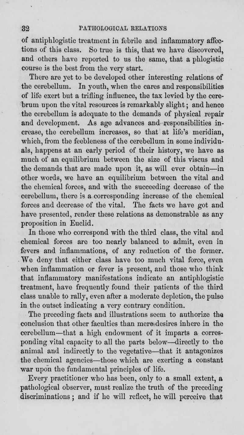 of antiphlogistic treatment in febrile and inflammatory affec- tions of this class. So true is this, that we have discovered, and others have reported to us the same, that a phlogistic course is the best from the very start. There are yet to be developed other interesting relations of the cerebellum. In youth, when the cares and responsibilities of life exert but a trifling influence, the tax levied by the cere- brum upon the vital resources is remarkably slight; and hence the cerebellum is adequate to the demands of physical repair and development. As age advances and responsibilities in- crease, the cerebellum increases, so that at life's meridian, which, from the feebleness of the cerebellum in some individu- als, happens at an early period of their history, we have as much of an equilibrium between the size of this viscus and the demands that are made upon it, as will ever obtain—in other words, we have an equilibrium between the vital and the chemical forces, and with the succeeding decrease of the cerebellum, there is a corresponding increase of the chemical forces and decrease of the vital. The facts we have got and have presented, render these relations as demonstrable as any proposition in Euclid. In those who correspond with the third class, the vital and chemical forces are too nearly balanced to admit, even in fevers and inflammations, of any reduction of the former. We deny that either class have too much vital force, even when inflammation or fever is present, and those who think that inflammatory manifestations indicate an antiphlogistic treatment, have frequently found their patients of the third class unable to rally, even after a moderate depletion, the pulse in the outset indicating a very contrary condition. The preceding facts and illustrations seem to authorize tha conclusion that other faculties than mere desires inhere in the cerebellum—that a high endowment of it imparts a corres- ponding vital capacity to all the parts below—•directly to the animal and indirectly to the vegetative—that it antagonizes the chemical agencies—those which are exerting a constant war upon the fundamental principles of life. Every practitioner who has been, only to a small extent, a pathological observer, must realize the truth of the preceding discriminations; and if he will reflect, he will perceive that