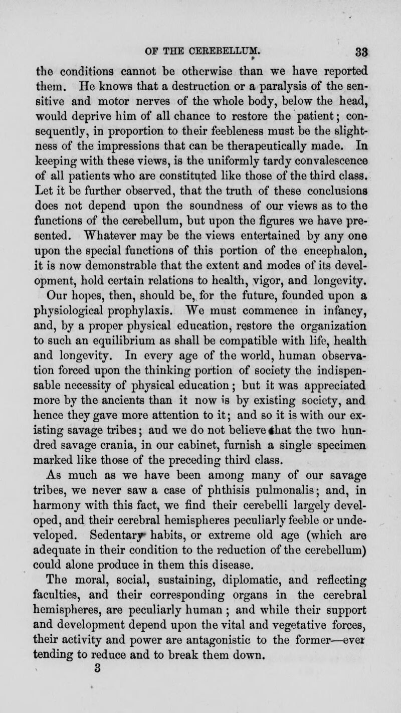 the conditions cannot be otherwise than we have reported them. He knows that a destruction or a paralysis of the sen- sitive and motor nerves of the whole body, below the head, would deprive him of all chance to restore the patient; con- sequently, in proportion to their feebleness must be the slight- ness of the impressions that can be therapeutically made. In keeping with these views, is the uniformly tardy convalescence of all patients who are constituted like those of the third class. Let it be further observed, that the truth of these conclusions does not depend upon the soundness of our views as to the functions of the cerebellum, but upon the figures we have pre- sented. Whatever may be the views entertained by any one upon the special functions of this portion of the encephalon, it is now demonstrable that the extent and modes of its devel- opment, hold certain relations to health, vigor, and longevity. Our hopes, then, should be, for the future, founded upon a physiological prophylaxis. We must commence in infancy, and, by a proper physical education, restore the organization to such an equilibrium as shall be compatible with life, health and longevity. In every age of the world, human observa- tion forced upon the thinking portion of society the indispen- sable necessity of physical education; but it was appreciated more by the ancients than it now is by existing society, and hence they gave more attention to it; and so it is with our ex- isting savage tribes; and we do not believe dhat the two hun- dred savage crania, in our cabinet, furnish a single specimen marked like those of the preceding third class. As much as we have been among many of our savage tribes, we never saw a case of phthisis pulmonalis; and, in harmony with this fact, we find their cerebelli largely devel- oped, and their cerebral hemispheres peculiarly feeble or unde- veloped. Sedentary habits, or extreme old age (which are adequate in their condition to the reduction of the cerebellum) could alone produce in them this disease. The moral, social, sustaining, diplomatic, and reflecting faculties, and their corresponding organs in the cerebral hemispheres, are peculiarly human ; and while their support and development depend upon the vital and vegetative forces, their activity and power are antagonistic to the former—evet tending to reduce and to break them down. 3