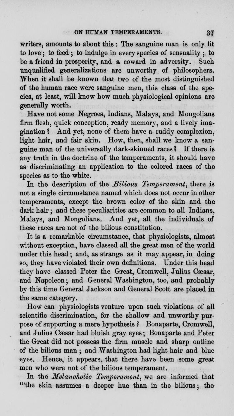 writers, amounts to about this: The sanguine man is only fit to love; to feed ; to indulge in every species of sensuality ;, to be a friend in prosperity, and a coward in adversity. Such unqualified generalizations are unworthy of philosophers. When it shall be known that two of the most distinguished of the human race were sanguine men, this class of the spe- cies, at least, will know how much physiological opinions are generally worth. Have not some Negroes, Indians, Malays, and Mongolians firm flesh, quick conception, ready memory, and a lively ima- gination ? And yet, none of them have a ruddy complexion, light hair, and fair skin. How, then, shall we know a san- guine man of the universally dark-skinned races ? If there is any truth in the doctrine of the temperaments, it should have as discriminating an application to the colored races of the species as to the white. In the description of the Bilious Temperament, there is not a single circumstance named which does not occur in other temperaments, except the brown color of the skin and the dark hair; and these peculiarities are common to all Indians, Malays, and Mongolians. And yet, all the individuals of these races are not of the bilious constitution. It is a remarkable circumstance, that physiologists, almost without exception, have classed all the great men of the world under this head; and, as strange as it may appear, in doing so, they have violated their own definitions. Under this head they have classed Peter the Great, Cromwell, Julius Caesar, and Napoleon; and General Washington, too, and probably by this time General Jackson and General Scott are placed in the same category. How can physiologists venture upon such violations of all scientific discrimination, for the shallow and unworthy pur- pose of supporting a mere hypothesis ? Bonaparte, Cromwell, and Julius Csesar had bluish gray eyes; Bonaparte and Peter the Great did not possess the firm muscle and sharp outline of the bilious man ; and Washington had light hair and blue eyes. Hence, it appears, that there have been some great men who were not of the bilious temperament. In the Melancholic Temperament, we are informed that 'the skin assumes a deeper hue than in the bilious; the